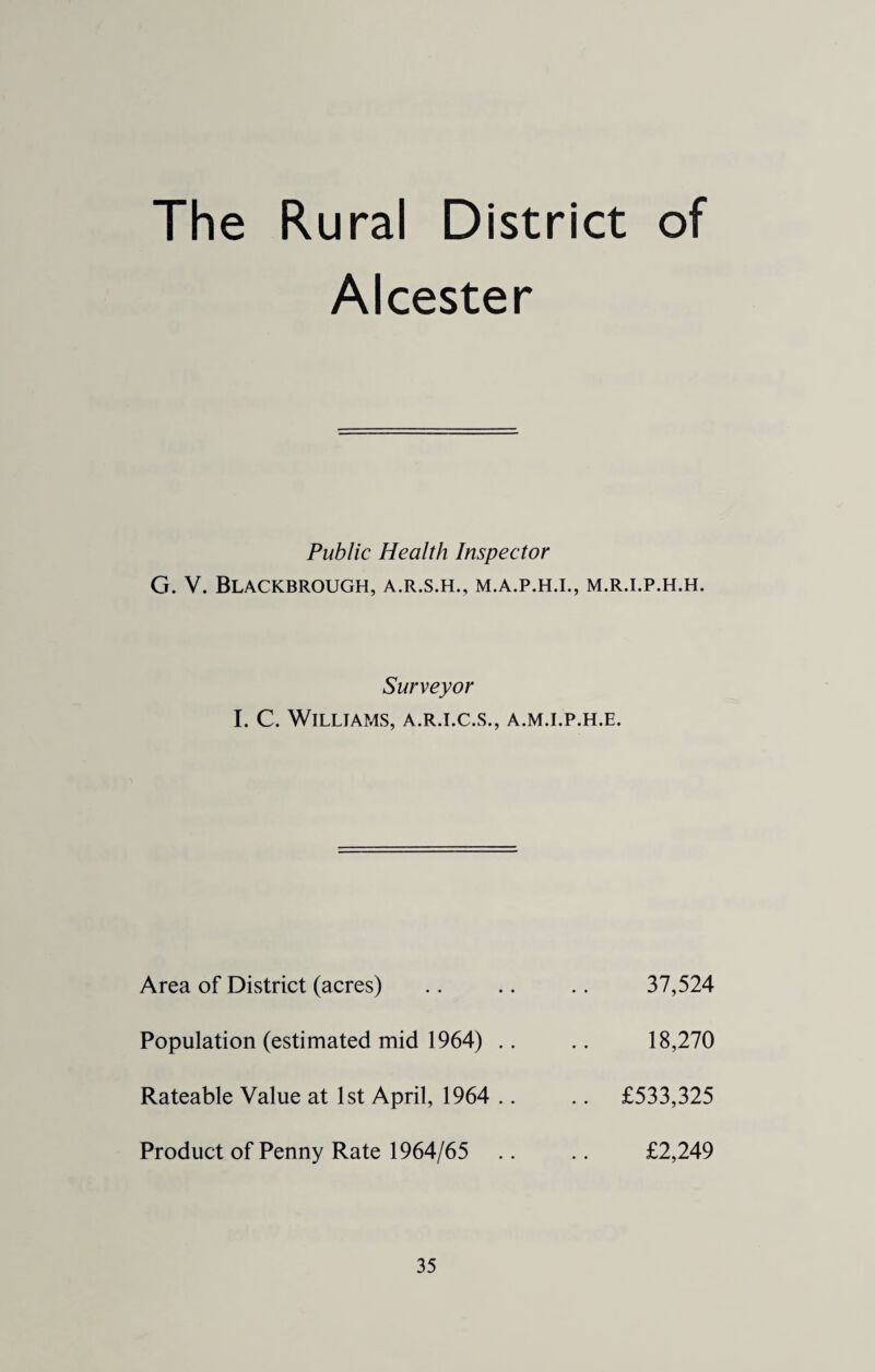The Rural District of Alcester Public Health Inspector G. V. Blackbrough, a.r.s.h., m.a.p.h.i., m.r.i.p.h.h. Surveyor I. C. Williams, a.r.i.c.s., a.m.i.p.h.e. Area of District (acres) .. .. .. 37,524 Population (estimated mid 1964) .. .. 18,270 Rateable Value at 1st April, 1964 .. .. £533,325 Product of Penny Rate 1964/65 .. .. £2,249