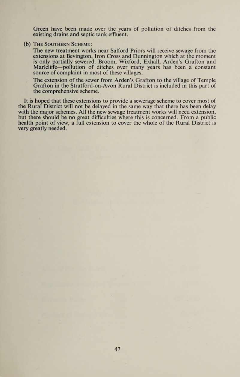 Green have been made over the years of pollution of ditches from the existing drains and septic tank effluent. (b) The Southern Scheme : The new treatment works near Salford Priors will receive sewage from the extensions at Bevington, Iron Cross and Dunnington which at the moment is only partially sewered. Broom, Wixford, Exhall, Arden’s Grafton and Marlcliffe—pollution of ditches over many years has been a constant source of complaint in most of these villages. The extension of the sewer from Arden’s Grafton to the village of Temple Grafton in the Stratford-on-Avon Rural District is included in this part of the comprehensive scheme. It is hoped that these extensions to provide a sewerage scheme to cover most of the Rural District will not be delayed in the same way that there has been delay with the major schemes. All the new sewage treatment works will need extension, but there should be no great difficulties where this is concerned. From a public health point of view, a full extension to cover the whole of the Rural District is very greatly needed.