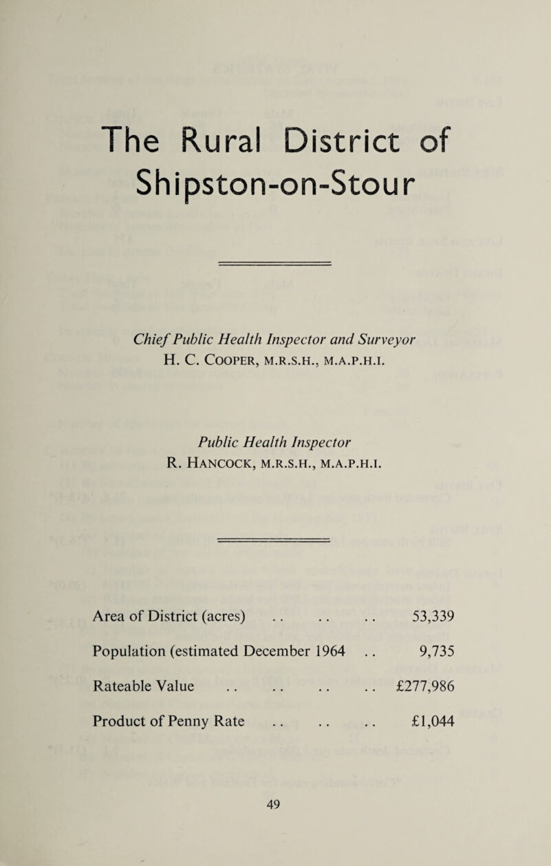 The Rural District Shipston-on-Stour Chief Public Health Inspector and Surveyor H. C. Cooper, m.r.s.h., m.a.p.h.i. Public Health Inspector R. Hancock, m.r.s.h., m.a.p.h.i. Area of District (acres) 53,339 Population (estimated December 1964 9,735 Rateable Value £277,986 Product of Penny Rate £1,044