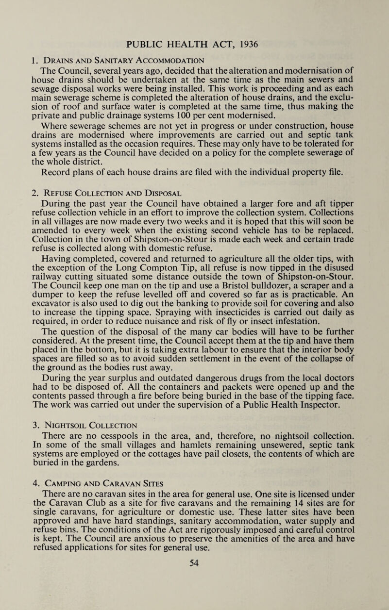 PUBLIC HEALTH ACT, 1936 1. Drains and Sanitary Accommodation The Council, several years ago, decided that the alteration and modernisation of house drains should be undertaken at the same time as the main sewers and sewage disposal works were being installed. This work is proceeding and as each main sewerage scheme is completed the alteration of house drains, and the exclu¬ sion of roof and surface water is completed at the same time, thus making the private and public drainage systems 100 per cent modernised. Where sewerage schemes are not yet in progress or under construction, house drains are modernised where improvements are carried out and septic tank systems installed as the occasion requires. These may only have to be tolerated for a few years as the Council have decided on a policy for the complete sewerage of the whole district. Record plans of each house drains are filed with the individual property file. 2. Refuse Collection and Disposal During the past year the Council have obtained a larger fore and aft tipper refuse collection vehicle in an effort to improve the collection system. Collections in all villages are now made every two weeks and it is hoped that this will soon be amended to every week when the existing second vehicle has to be replaced. Collection in the town of Shipston-on-Stour is made each week and certain trade refuse is collected along with domestic refuse. Having completed, covered and returned to agriculture all the older tips, with the exception of the Long Compton Tip, all refuse is now tipped in the disused railway cutting situated some distance outside the town of Shipston-on-Stour. The Council keep one man on the tip and use a Bristol bulldozer, a scraper and a dumper to keep the refuse levelled off and covered so far as is practicable. An excavator is also used to dig out the banking to provide soil for covering and also to increase the tipping space. Spraying with insecticides is carried out daily as required, in order to reduce nuisance and risk of fly or insect infestation. The question of the disposal of the many car bodies will have to be further considered. At the present time, the Council accept them at the tip and have them placed in the bottom, but it is taking extra labour to ensure that the interior body spaces are filled so as to avoid sudden settlement in the event of the collapse of the ground as the bodies rust away. During the year surplus and outdated dangerous drugs from the local doctors had to be disposed of. All the containers and packets were opened up and the contents passed through a fire before being buried in the base of the tipping face. The work was carried out under the supervision of a Public Health Inspector. 3. Nightsoil Collection There are no cesspools in the area, and, therefore, no nightsoil collection. In some of the small villages and hamlets remaining unsewered, septic tank systems are employed or the cottages have pail closets, the contents of which are buried in the gardens. 4. Camping and Caravan Sites There are no caravan sites in the area for general use. One site is licensed under the Caravan Club as a site for five caravans and the remaining 14 sites are for single caravans, for agriculture or domestic use. These latter sites have been approved and have hard standings, sanitary accommodation, water supply and refuse bins. The conditions of the Act are rigorously imposed and careful control is kept. The Council are anxious to preserve the amenities of the area and have refused applications for sites for general use.