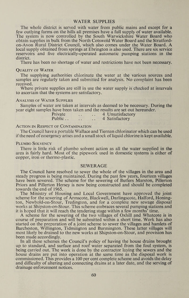 WATER SUPPLIES The whole district is served with water from public mains and except for a few outlying farms on the hills all premises have a full supply of water available. The system is now controlled by the South Warwickshire Water Board who obtain supplies in bulk from the North Cotswold Water Board and the Stratford- on-Avon Rural District Council, which also comes under the Water Board. A local supply obtained from springs at Ebrington is also used. There are six service reservoirs and five electrically-operated automatic pumping stations in the district. There has been no shortage of water and restrictions have not been necessary. Quality of Water The supplying authorities chlorinate the water at the various sources and samples are regularly taken and submitted for analysis. No complaint has been received. Where private supplies are still in use the water supply is checked at intervals to ascertain that the systems are satisfactory. Analysis of Water Supplies Samples of water are taken at intervals as deemed to be necessary. During the year eight samples have been taken and the results are set out hereunder. Private .. .. 4 Unsatisfactory Public .. .. .. 4 Satisfactory Action in Respect of Contamination The Council have a portable Wallace and Tiernan chlorinator which can be used if the need of emergency arises and a small stock of liquid chlorine is kept available. Plumbo Solvency There is little risk of plumbo solvent action as all the water supplied in the area is fairly hard. Most of the pipework used in domestic systems is either of copper, iron or thermo-plastic. SEWERAGE The Council have resolved to sewer the whole of the villages in the area and steady progress is being maintained. During the past few years, fourteen villages have been sewered. The scheme for the sewering of Butlers Marston, Pillerton Priors and Pillerton Hersey is now being constructed and should be completed towards the end of 1965. The Ministry of Housing and Local Government have approved the joint scheme for the sewering of Armscote, Blackwell, Darlingscote, Halford, Honing- ton, Newbold-on-Stour, Tredington, and for a complete new sewage disposal works at Shipston-on-Stour. This scheme embraces several pumping stations and it is hoped that it will reach the tendering stage within a few months’ time. A scheme for the sewering of the two villages of Oxhill and Whatcote is in course of preparation and will be submitted within a short time. Work has also started on the preparation of a joint scheme to sewer the villages and hamlets of Barcheston, Willington, Tidmington and Burmington. These latter villages will most likely be drained to the new works at Shipston-on-Stour, and provision has been made accordingly. In all these schemes the Council’s policy of having the house drains brought up to standard, and surface and roof water separated from the foul system, is being carried out. The work is done by the contractor laying the sewers and the house drains are put into operation at the same time as the disposal work is commissioned. This provides a 100 per cent complete scheme and avoids the delay and difficulty of altering and connecting drains at a later date, and the serving of drainage enforcement notices.