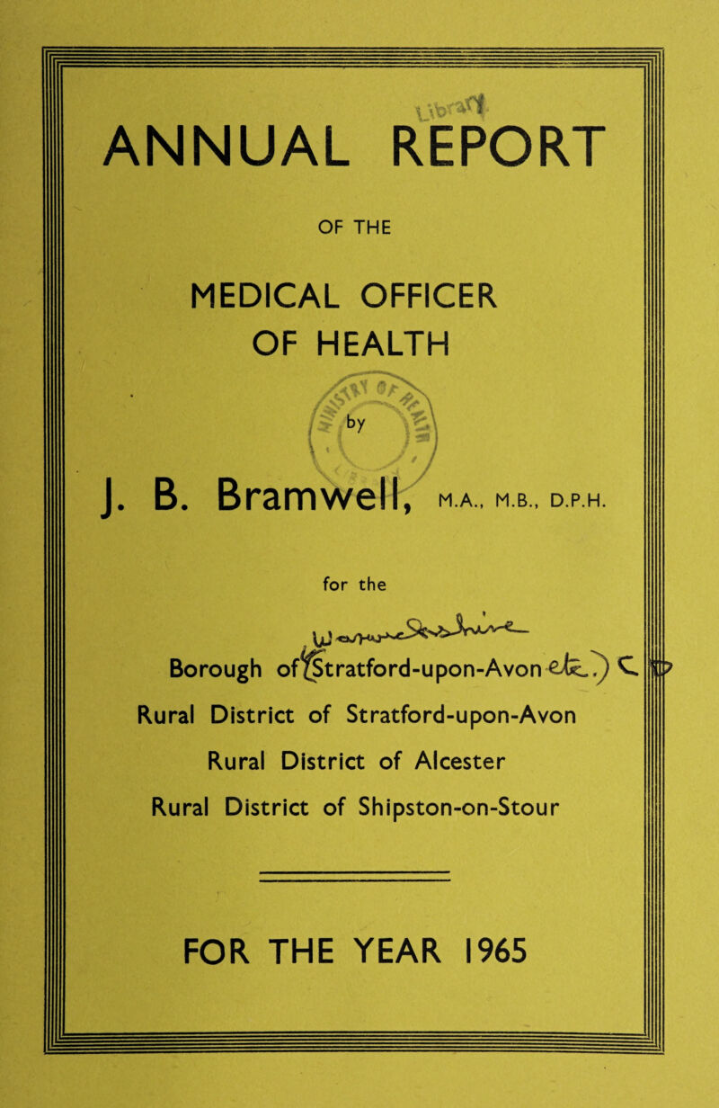 ANNUAL REPORT OF THE MEDICAL OFFICER OF HEALTH J. B. Bramwell, M.A., M.B., D.P.H. for the Borough of^tratford-upon-Avon C Rural District of Stratford-upon-Avon Rural District of Alcester Rural District of Shipston-on-Stour FOR THE YEAR 1965