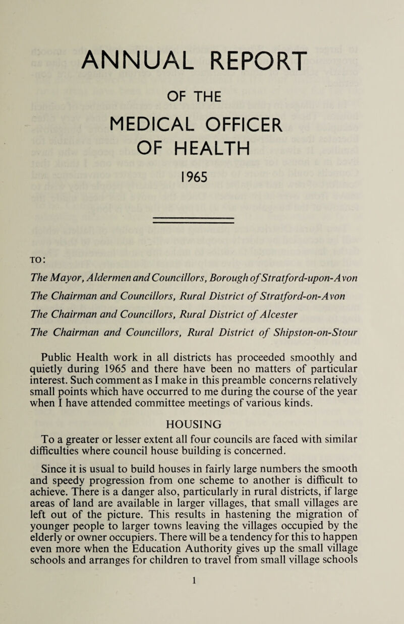 OF THE MEDICAL OFFICER OF HEALTH 1965 to: The Mayor, Aldermen and Councillors, Borough of Stratford-upon-Avon The Chairman and Councillors, Rural District of Stratford-on-Avon The Chairman and Councillors, Rural District of Alcester The Chairman and Councillors, Rural District of Shipston-on-Stour Public Health work in all districts has proceeded smoothly and quietly during 1965 and there have been no matters of particular interest. Such comment as I make in this preamble concerns relatively small points which have occurred to me during the course of the year when I have attended committee meetings of various kinds. HOUSING To a greater or lesser extent all four councils are faced with similar difficulties where council house building is concerned. Since it is usual to build houses in fairly large numbers the smooth and speedy progression from one scheme to another is difficult to achieve. There is a danger also, particularly in rural districts, if large areas of land are available in larger villages, that small villages are left out of the picture. This results in hastening the migration of younger people to larger towns leaving the villages occupied by the elderly or owner occupiers. There will be a tendency for this to happen even more when the Education Authority gives up the small village schools and arranges for children to travel from small village schools