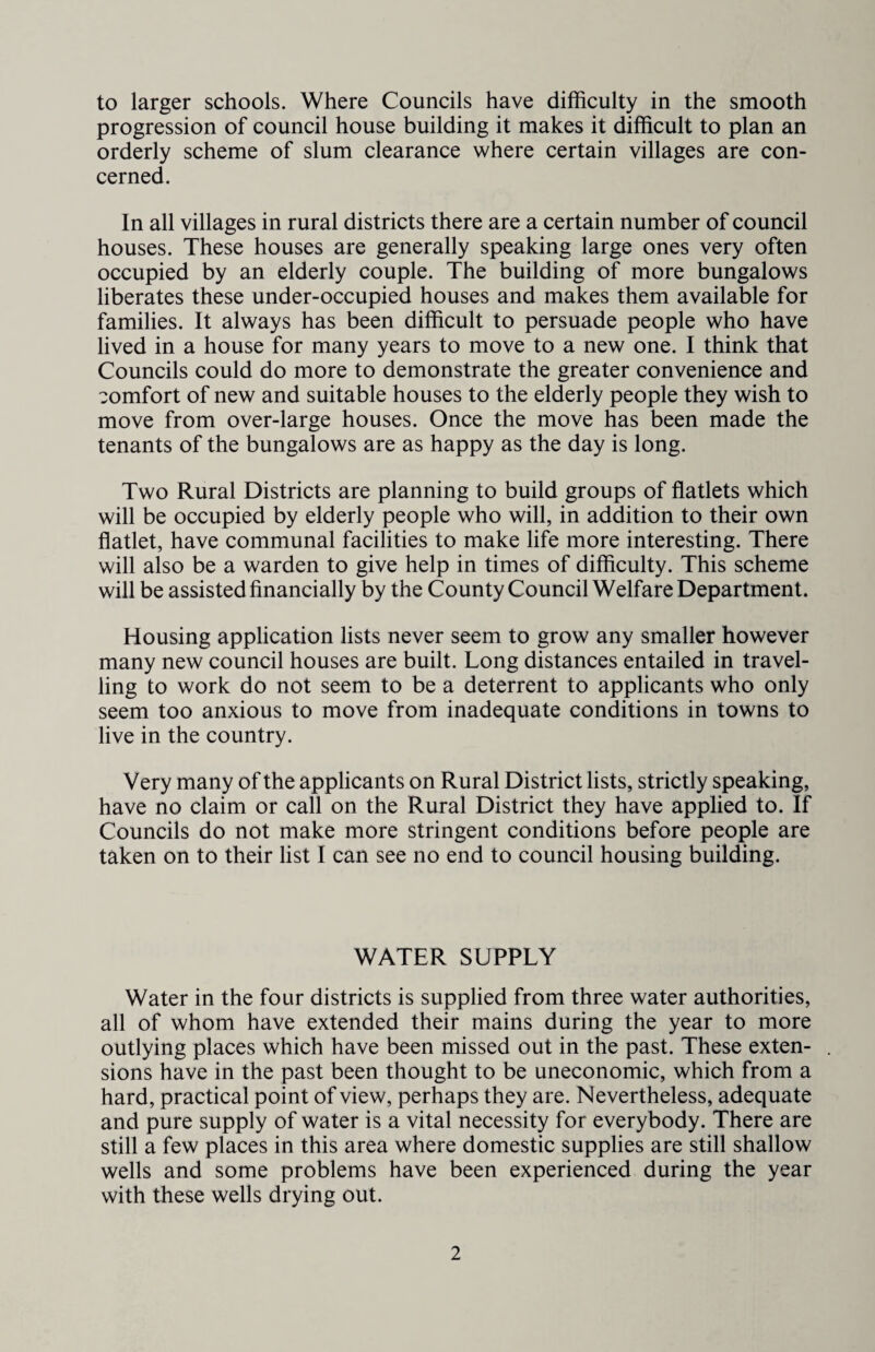 to larger schools. Where Councils have difficulty in the smooth progression of council house building it makes it difficult to plan an orderly scheme of slum clearance where certain villages are con¬ cerned. In all villages in rural districts there are a certain number of council houses. These houses are generally speaking large ones very often occupied by an elderly couple. The building of more bungalows liberates these under-occupied houses and makes them available for families. It always has been difficult to persuade people who have lived in a house for many years to move to a new one. I think that Councils could do more to demonstrate the greater convenience and comfort of new and suitable houses to the elderly people they wish to move from over-large houses. Once the move has been made the tenants of the bungalows are as happy as the day is long. Two Rural Districts are planning to build groups of flatlets which will be occupied by elderly people who will, in addition to their own flatlet, have communal facilities to make life more interesting. There will also be a warden to give help in times of difficulty. This scheme will be assisted financially by the County Council Welfare Department. Housing application lists never seem to grow any smaller however many new council houses are built. Long distances entailed in travel¬ ling to work do not seem to be a deterrent to applicants who only seem too anxious to move from inadequate conditions in towns to live in the country. Very many of the applicants on Rural District lists, strictly speaking, have no claim or call on the Rural District they have applied to. If Councils do not make more stringent conditions before people are taken on to their list I can see no end to council housing building. WATER SUPPLY Water in the four districts is supplied from three water authorities, all of whom have extended their mains during the year to more outlying places which have been missed out in the past. These exten¬ sions have in the past been thought to be uneconomic, which from a hard, practical point of view, perhaps they are. Nevertheless, adequate and pure supply of water is a vital necessity for everybody. There are still a few places in this area where domestic supplies are still shallow wells and some problems have been experienced during the year with these wells drying out.