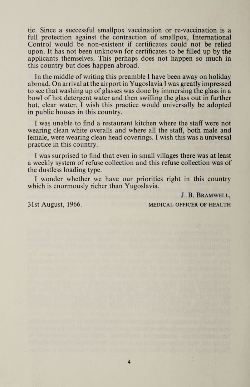 tic. Since a successful smallpox vaccination or re-vaccination is a full protection against the contraction of smallpox, International Control would be non-existent if certificates could not be relied upon. It has not been unknown for certificates to be filled up by the applicants themselves. This perhaps does not happen so much in this country but does happen abroad. In the middle of writing this preamble I have been away on holiday abroad. On arrival at the airport in Yugoslavia I was greatly impressed to see that washing up of glasses was done by immersing the glass in a bowl of hot detergent water and then swilling the glass out in further hot, clear water. I wish this practice would universally be adopted in public houses in this country. I was unable to find a restaurant kitchen where the staff were not wearing clean white overalls and where all the staff, both male and female, were wearing clean head coverings. I wish this was a universal practice in this country. I was surprised to find that even in small villages there was at least a weekly system of refuse collection and this refuse collection was of the dustless loading type. I wonder whether we have our priorities right in this country which is enormously richer than Yugoslavia. J. B. Bramwell, 31st August, 1966. medical officer of health