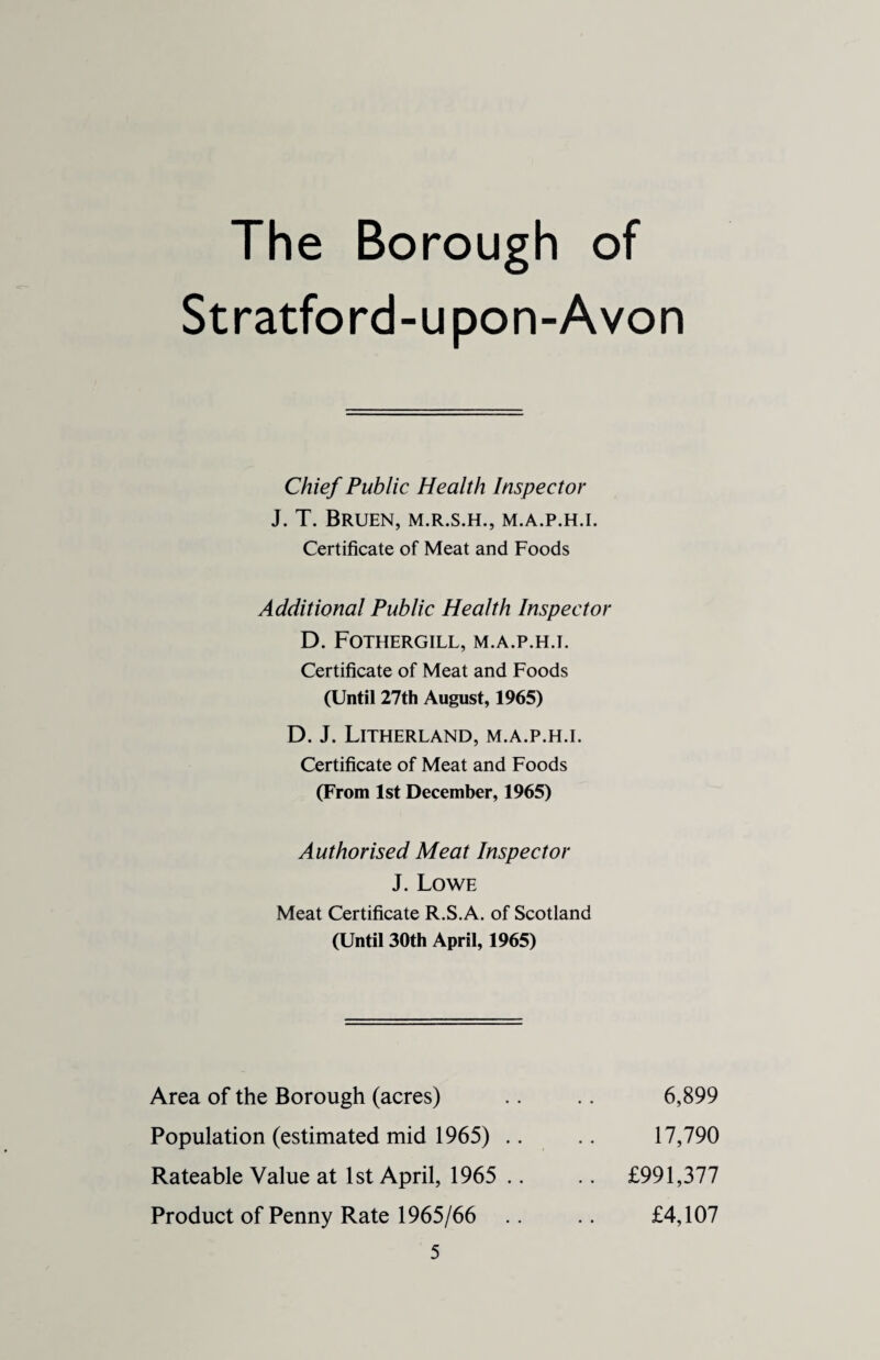 The Borough of Stratford-upon-Avon Chief Public Health Inspector J. T. BRUEN, M.R.S.H., M.A.P.H.I. Certificate of Meat and Foods Additional Public Health Inspector D. FOTHERGILL, M.A.P.H.I. Certificate of Meat and Foods (Until 27th August, 1965) D. J. LlTHERLAND, M.A.P.H.I. Certificate of Meat and Foods (From 1st December, 1965) Authorised Meat Inspector J. Lowe Meat Certificate R.S.A. of Scotland (Until 30th April, 1965) Area of the Borough (acres) Population (estimated mid 1965) .. Rateable Value at 1st April, 1965 .. Product of Penny Rate 1965/66 6,899 17,790 £991,377 £4,107