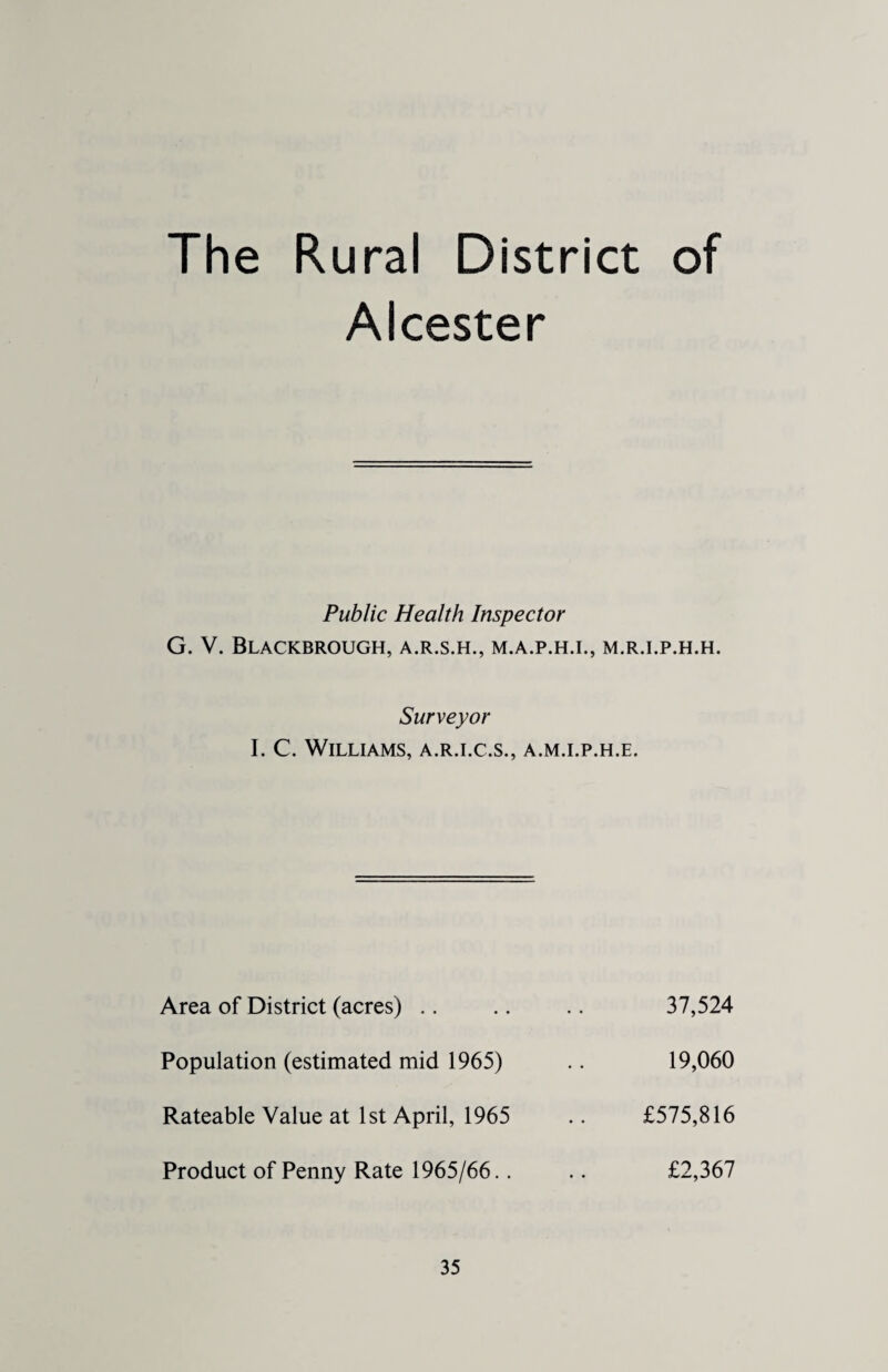 The Rural District of Alcester Public Health Inspector G. V. Blackbrough, a.r.s.h., m.a.p.h.i., m.r.i.p.h.h. Surveyor I. C. Williams, a.r.i.c.s., a.m.i.p.h.e. Area of District (acres) Population (estimated mid 1965) Rateable Value at 1st April, 1965 Product of Penny Rate 1965/66.. 37,524 19,060 £575,816 £2,367