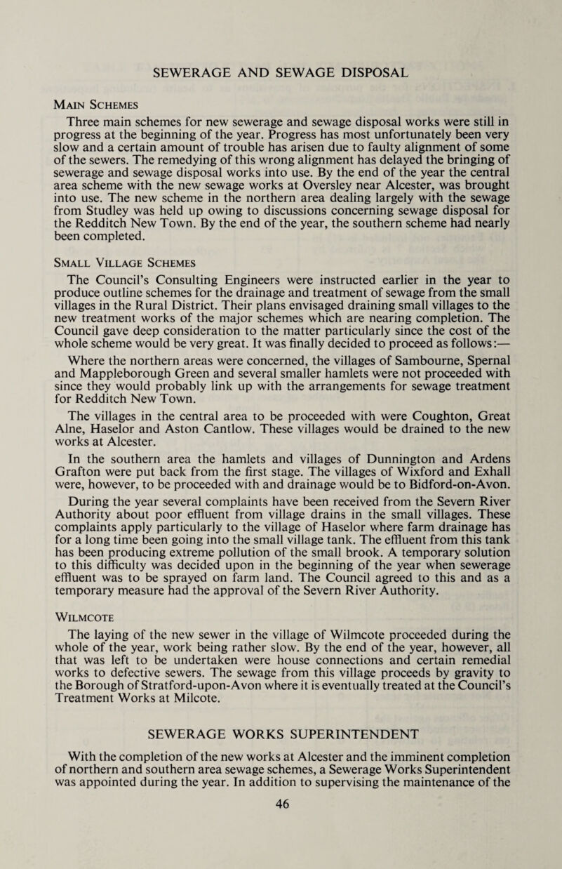 SEWERAGE AND SEWAGE DISPOSAL Main Schemes Three main schemes for new sewerage and sewage disposal works were still in progress at the beginning of the year. Progress has most unfortunately been very slow and a certain amount of trouble has arisen due to faulty alignment of some of the sewers. The remedying of this wrong alignment has delayed the bringing of sewerage and sewage disposal works into use. By the end of the year the central area scheme with the new sewage works at Oversley near Alcester, was brought into use. The new scheme in the northern area dealing largely with the sewage from Studley was held up owing to discussions concerning sewage disposal for the Redditch New Town. By the end of the year, the southern scheme had nearly been completed. Small Village Schemes The Council’s Consulting Engineers were instructed earlier in the year to produce outline schemes for the drainage and treatment of sewage from the small villages in the Rural District. Their plans envisaged draining small villages to the new treatment works of the major schemes which are nearing completion. The Council gave deep consideration to the matter particularly since the cost of the whole scheme would be very great. It was finally decided to proceed as follows:— Where the northern areas were concerned, the villages of Sambourne, Spernal and Mappleborough Green and several smaller hamlets were not proceeded with since they would probably link up with the arrangements for sewage treatment for Redditch New Town. The villages in the central area to be proceeded with were Coughton, Great Alne, Haselor and Aston Cantlow. These villages would be drained to the new works at Alcester. In the southern area the hamlets and villages of Dunnington and Ardens Grafton were put back from the first stage. The villages of Wixford and Exhall were, however, to be proceeded with and drainage would be to Bidford-on-Avon. During the year several complaints have been received from the Severn River Authority about poor effluent from village drains in the small villages. These complaints apply particularly to the village of Haselor where farm drainage has for a long time been going into the small village tank. The effluent from this tank has been producing extreme pollution of the small brook. A temporary solution to this difficulty was decided upon in the beginning of the year when sewerage effluent was to be sprayed on farm land. The Council agreed to this and as a temporary measure had the approval of the Severn River Authority. Wilmcote The laying of the new sewer in the village of Wilmcote proceeded during the whole of the year, work being rather slow. By the end of the year, however, all that was left to be undertaken were house connections and certain remedial works to defective sewers. The sewage from this village proceeds by gravity to the Borough of Stratford-upon-Avon where it is eventually treated at the Council’s Treatment Works at Milcote. SEWERAGE WORKS SUPERINTENDENT With the completion of the new works at Alcester and the imminent completion of northern and southern area sewage schemes, a Sewerage Works Superintendent was appointed during the year. In addition to supervising the maintenance of the