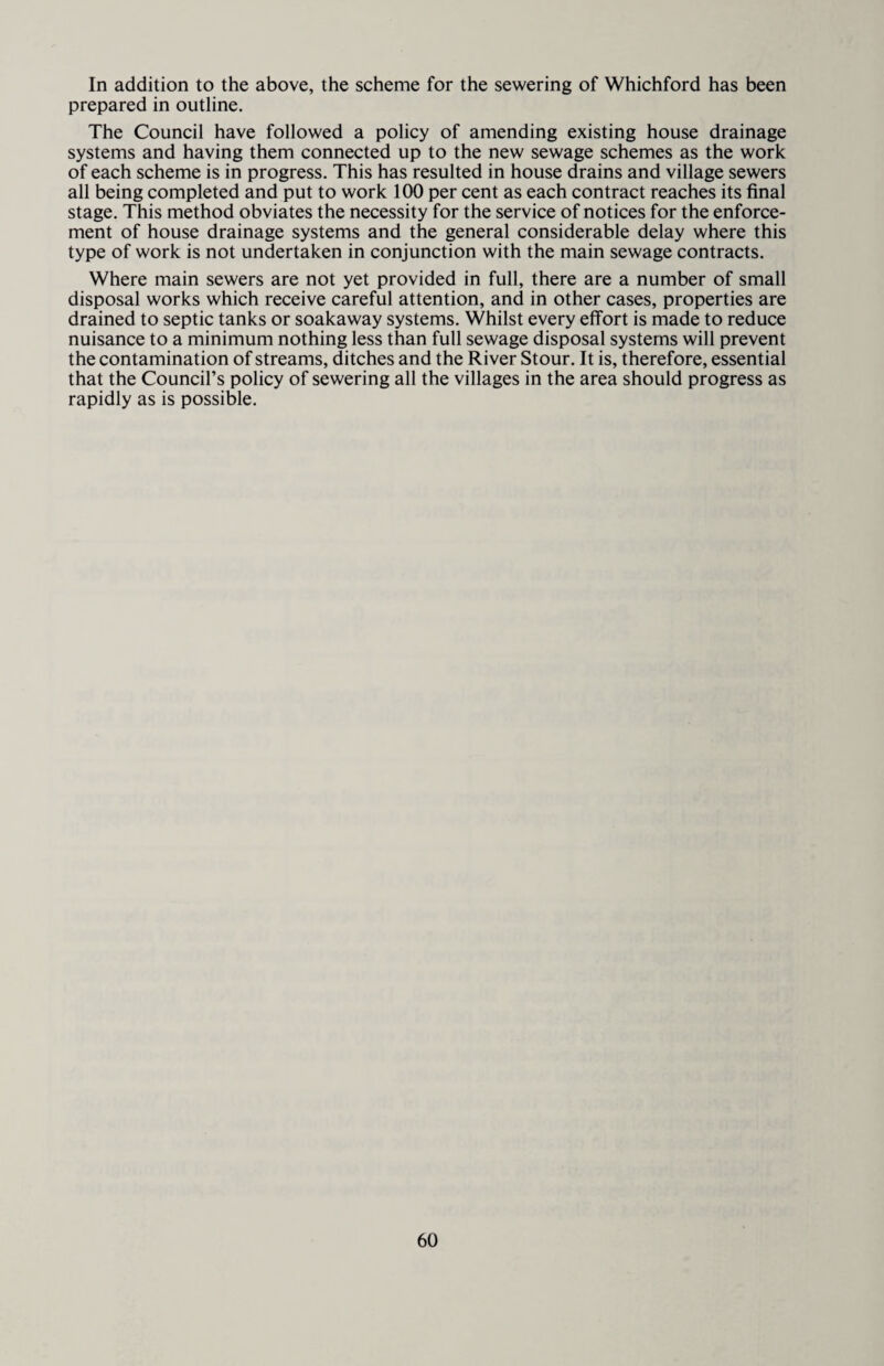 In addition to the above, the scheme for the sewering of Whichford has been prepared in outline. The Council have followed a policy of amending existing house drainage systems and having them connected up to the new sewage schemes as the work of each scheme is in progress. This has resulted in house drains and village sewers all being completed and put to work 100 per cent as each contract reaches its final stage. This method obviates the necessity for the service of notices for the enforce¬ ment of house drainage systems and the general considerable delay where this type of work is not undertaken in conjunction with the main sewage contracts. Where main sewers are not yet provided in full, there are a number of small disposal works which receive careful attention, and in other cases, properties are drained to septic tanks or soakaway systems. Whilst every effort is made to reduce nuisance to a minimum nothing less than full sewage disposal systems will prevent the contamination of streams, ditches and the River Stour. It is, therefore, essential that the Council’s policy of sewering all the villages in the area should progress as rapidly as is possible.