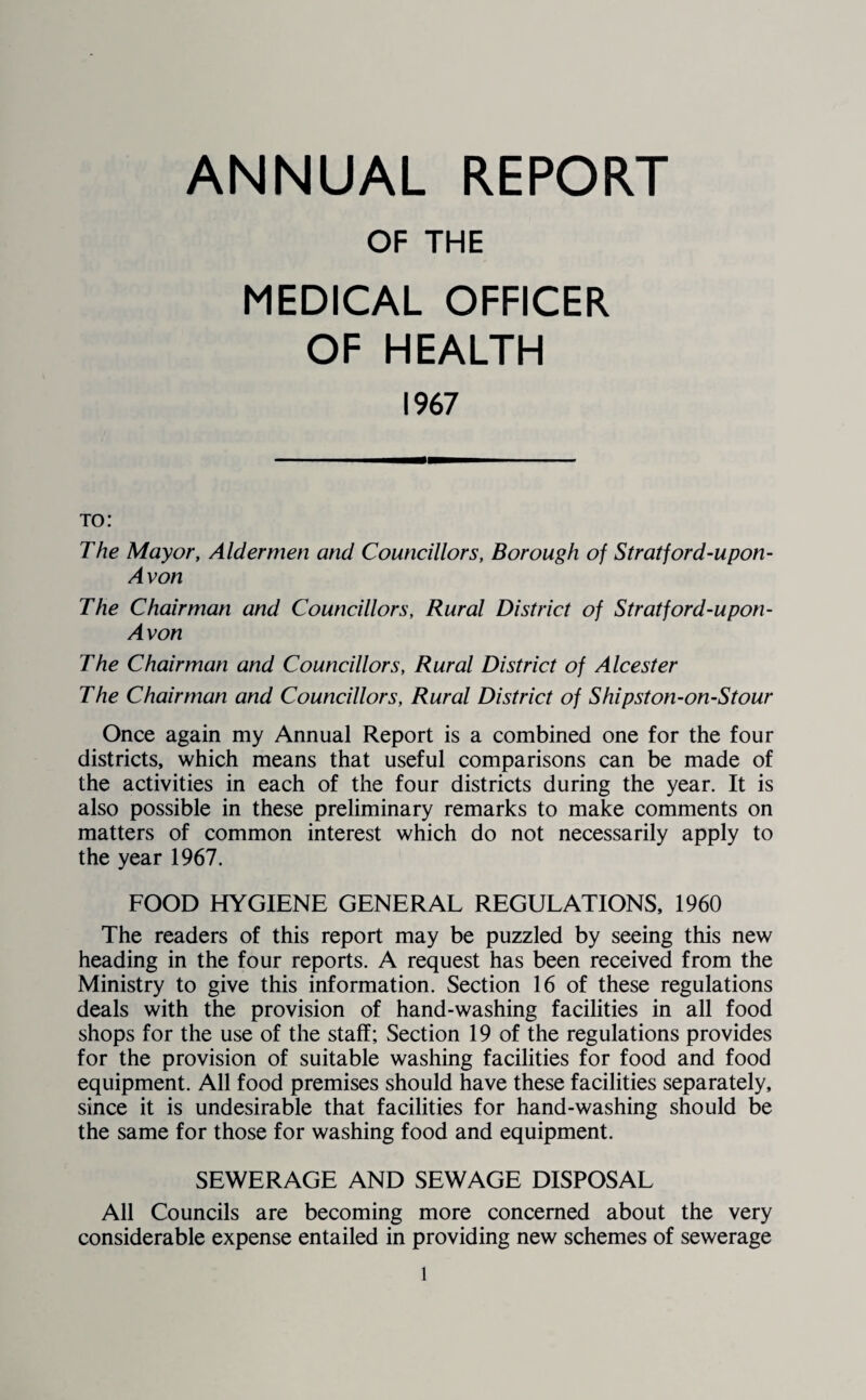 OF THE MEDICAL OFFICER OF HEALTH 1967 to: The Mayor, Aldermen and Councillors, Borough of Stratford-upon- Avon The Chairman and Councillors, Rural District of Stratford-upon- Avon The Chairman and Councillors, Rural District of Alcester The Chairman and Councillors, Rural District of Shipston-on-Stour Once again my Annual Report is a combined one for the four districts, which means that useful comparisons can be made of the activities in each of the four districts during the year. It is also possible in these preliminary remarks to make comments on matters of common interest which do not necessarily apply to the year 1967. FOOD HYGIENE GENERAL REGULATIONS, 1960 The readers of this report may be puzzled by seeing this new heading in the four reports. A request has been received from the Ministry to give this information. Section 16 of these regulations deals with the provision of hand-washing facilities in all food shops for the use of the staff; Section 19 of the regulations provides for the provision of suitable washing facilities for food and food equipment. All food premises should have these facilities separately, since it is undesirable that facilities for hand-washing should be the same for those for washing food and equipment. SEWERAGE AND SEWAGE DISPOSAL All Councils are becoming more concerned about the very considerable expense entailed in providing new schemes of sewerage l