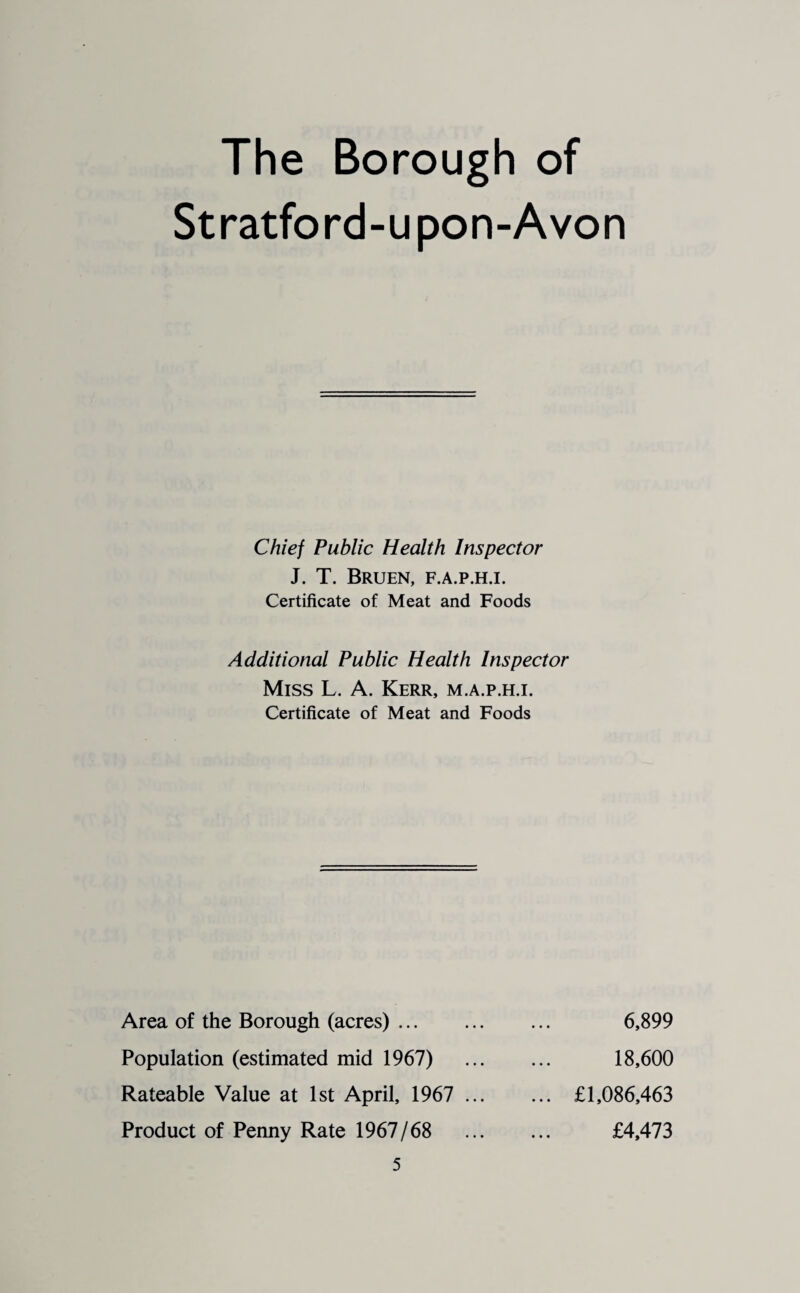 The Borough of Stratford-upon-Avon Chief Public Health Inspector J. T. Bruen, f.a.p.h.i. Certificate of Meat and Foods Additional Public Health Inspector Miss L. A. Kerr, m.a.p.h.i. Certificate of Meat and Foods Area of the Borough (acres). Population (estimated mid 1967) Rateable Value at 1st April, 1967 ... Product of Penny Rate 1967/68 6,899 18,600 £1,086,463 £4,473