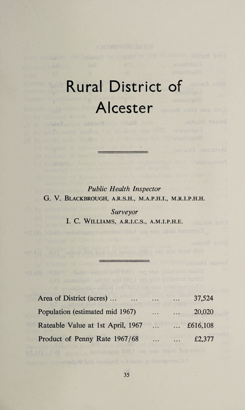 Rural District of Alcester Public Health Inspector G. V. Blackbrough, a.r.s.h., m.a.p.h.i., m.r.i.p.h.h. Surveyor I. C. Williams, a.r.i.c.s., a.m.i.p.h.e. Area of District (acres). Population (estimated mid 1967) Rateable Value at 1st April, 1967 Product of Penny Rate 1967/68 37,524 20,020 £616,108 £2,377