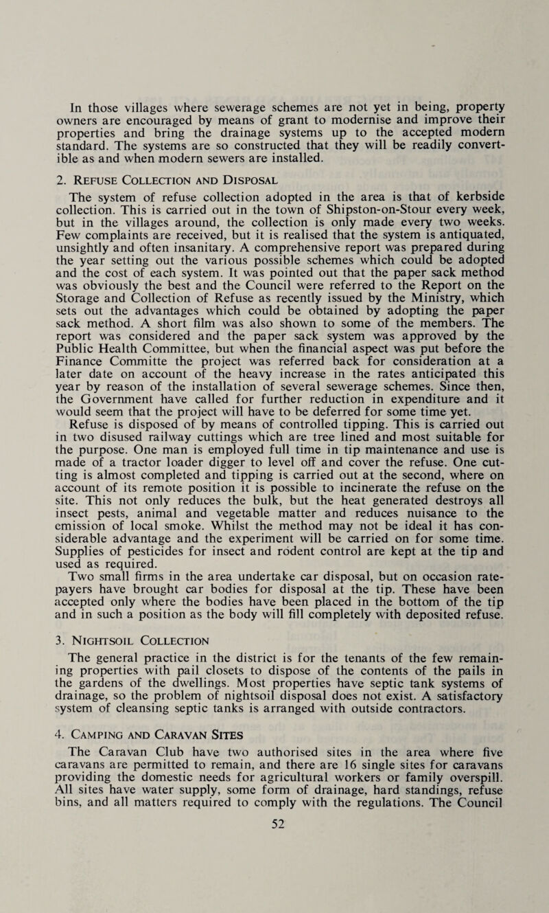 In those villages where sewerage schemes are not yet in being, property owners are encouraged by means of grant to modernise and improve their properties and bring the drainage systems up to the accepted modern standard. The systems are so constructed that they will be readily convert¬ ible as and when modern sewers are installed. 2. Refuse Collection and Disposal The system of refuse collection adopted in the area is that of kerbside collection. This is carried out in the town of Shipston-on-Stour every week, but in the villages around, the collection is only made every two weeks. Few complaints are received, but it is realised that the system is antiquated, unsightly and often insanitary. A comprehensive report was prepared during the year setting out the various possible schemes which could be adopted and the cost of each system. It was pointed out that the paper sack method was obviously the best and the Council were referred to the Report on the Storage and Collection of Refuse as recently issued by the Ministry, which sets out the advantages which could be obtained by adopting the paper sack method. A short film was also shown to some of the members. The report was considered and the paper sack system was approved by the Public Health Committee, but when the financial aspect was put before the Finance Committe the project was referred back for consideration at a later date on account of the heavy increase in the rates anticipated this year by reason of the installation of several sewerage schemes. Since then, the Government have called for further reduction in expenditure and it would seem that the project will have to be deferred for some time yet. Refuse is disposed of by means of controlled tipping. This is carried out in two disused railway cuttings which are tree lined and most suitable for the purpose. One man is employed full time in tip maintenance and use is made of a tractor loader digger to level off and cover the refuse. One cut¬ ting is almost completed and tipping is carried out at the second, where on account of its remote position it is possible to incinerate the refuse on the site. This not only reduces the bulk, but the heat generated destroys all insect pests, animal and vegetable matter and reduces nuisance to the emission of local smoke. Whilst the method may not be ideal it has con¬ siderable advantage and the experiment will be carried on for some time. Supplies of pesticides for insect and rodent control are kept at the tip and used as required. Two small firms in the area undertake car disposal, but on occasion rate¬ payers have brought car bodies for disposal at the tip. These have been accepted only where the bodies have been placed in the bottom of the tip and in such a position as the body will fill completely with deposited refuse. 3. Nightsoil Collection The general practice in the district is for the tenants of the few remain¬ ing properties with pail closets to dispose of the contents of the pails in the gardens of the dwellings. Most properties have septic tank systems of drainage, so the problem of nightsoil disposal does not exist. A satisfactory system of cleansing septic tanks is arranged with outside contractors. 4. Camping and Caravan Sites The Caravan Club have two authorised sites in the area where five caravans are permitted to remain, and there are 16 single sites for caravans providing the domestic needs for agricultural workers or family overspill. All sites have water supply, some form of drainage, hard standings, refuse bins, and all matters required to comply with the regulations. The Council