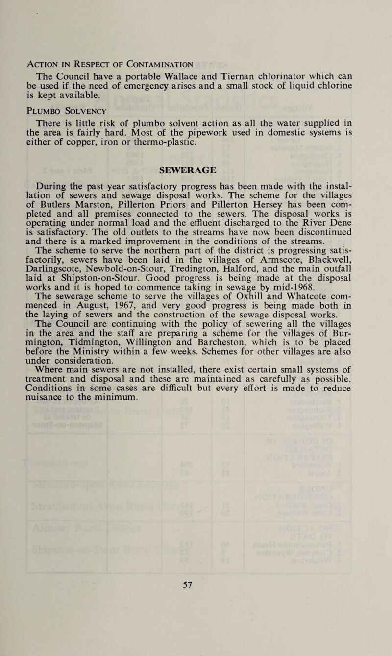 Action in Respect of Contamination The Council have a portable Wallace and Tiernan chlorinator which can be used if the need of emergency arises and a small stock of liquid chlorine is kept available. Plum bo Solvency There is little risk of pi umbo solvent action as all the water supplied in the area is fairly hard. Most of the pipework used in domestic systems is either of copper, iron or thermo-plastic. SEWERAGE During the past year satisfactory progress has been made with the instal¬ lation of sewers and sewage disposal works. The scheme for the villages of Butlers Marston, Pillerton Priors and Pillerton Hersey has been com¬ pleted and all premises connected to the sewers. The disposal works is operating under normal load and the effluent discharged to the River Dene is satisfactory. The old outlets to the streams have now been discontinued and there is a marked improvement in the conditions of the streams. The scheme to serve the northern part of the district is progressing satis¬ factorily, sewers have been laid in the villages of Armscote, Blackwell, Darlingscote, Newbold-on-Stour, Tredington, Halford, and the main outfall laid at Shipston-on-Stour. Good progress is being made at the disposal works and it is hoped to commence taking in sewage by mid-1968. The sewerage scheme to serve the villages of Oxhill and Whatcote com¬ menced in August, 1967, and very good progress is being made both in the laying of sewers and the construction of the sewage disposal works. The Council are continuing with the policy of sewering all the villages in the area and the staff are preparing a scheme for the villages of Bur- mington, Tidmington, Willington and Barcheston, which is to be placed before the Ministry within a few weeks. Schemes for other villages are also under consideration. Where main sewers are not installed, there exist certain small systems of treatment and disposal and these are maintained as carefully as possible. Conditions in some cases are difficult but every effort is made to reduce nuisance to the minimum.