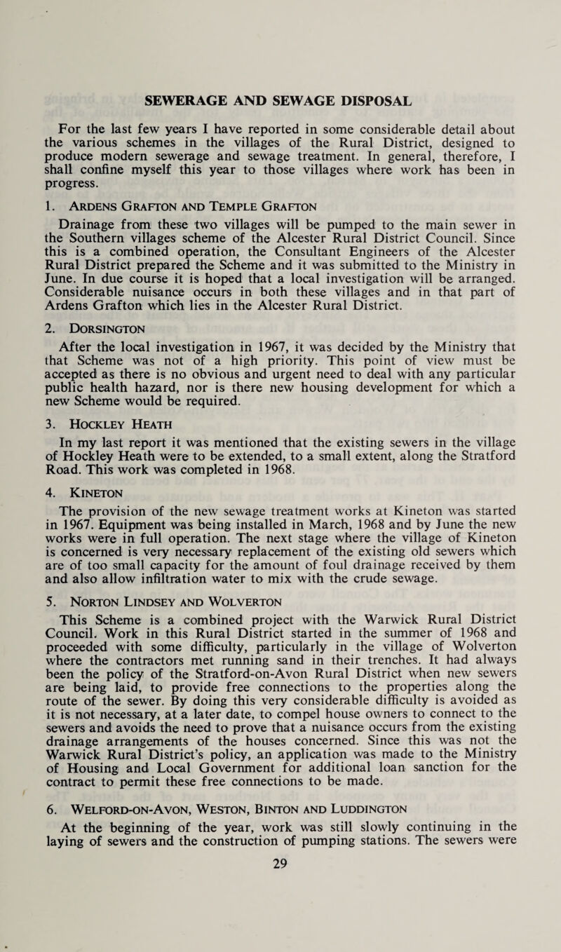 SEWERAGE AND SEWAGE DISPOSAL For the last few years I have reported in some considerable detail about the various schemes in the villages of the Rural District, designed to produce modern sewerage and sewage treatment. In general, therefore, I shall confine myself this year to those villages where work has been in progress. 1. Ardens Grafton and Temple Grafton Drainage from these two villages will be pumped to the main sewer in the Southern villages scheme of the Alcester Rural District Council. Since this is a combined operation, the Consultant Engineers of the Alcester Rural District prepared the Scheme and it was submitted to the Ministry in June. In due course it is hoped that a local investigation will be arranged. Considerable nuisance occurs in both these villages and in that part of Ardens Grafton which lies in the Alcester Rural District. 2. Dorsington After the local investigation in 1967, it was decided by the Ministry that that Scheme was not of a high priority. This point of view must be accepted as there is no obvious and urgent need to deal with any particular public health hazard, nor is there new housing development for which a new Scheme would be required. 3. Hockley Heath In my last report it was mentioned that the existing sewers in the village of Hockley Heath were to be extended, to a small extent, along the Stratford Road. This work was completed in 1968. 4. Kineton The provision of the new sewage treatment works at Kineton was started in 1967. Equipment was being installed in March, 1968 and by June the new works were in full operation. The next stage where the village of Kineton is concerned is very necessary replacement of the existing old sewers which are of too small capacity for the amount of foul drainage received by them and also allow infiltration water to mix with the crude sewage. 5. Norton Lindsey and Wolverton This Scheme is a combined project with the Warwick Rural District Council. Work in this Rural District started in the summer of 1968 and proceeded with some difficulty, particularly in the village of Wolverton where the contractors met running sand in their trenches. It had always been the policy of the Stratford-on-Avon Rural District when new sewers are being laid, to provide free connections to the properties along the route of the sewer. By doing this very considerable difficulty is avoided as it is not necessary, at a later date, to compel house owners to connect to the sewers and avoids the need to prove that a nuisance occurs from the existing drainage arrangements of the houses concerned. Since this was not the Warwick Rural District’s policy, an application was made to the Ministry of Housing and Local Government for additional loan sanction for the contract to permit these free connections to be made. 6. Welford-on-Avon, Weston, Binton and Luddington At the beginning of the year, work was still slowly continuing in the laying of sewers and the construction of pumping stations. The sewers were