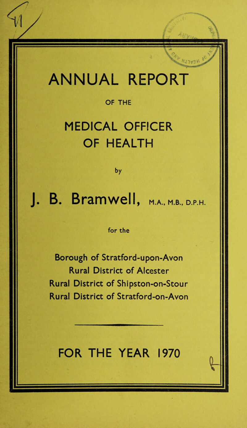 ANNUAL REPORT OF THE MEDICAL OFFICER OF HEALTH by J. B. Bramwell, M.A., M.B., D.P.H. for the Borough of Stratford-upon-Avon Rural District of Alcester Rural District of Shipston-on-Stour Rural District of Stratford-on-Avon FOR THE YEAR 1970
