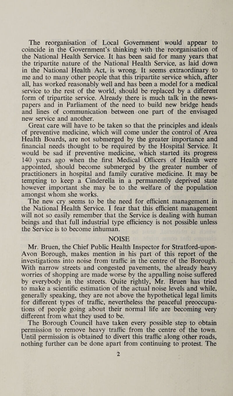 The reorganisation of Local Government would appear to coincide in the Government’s thinking with the reorganisation of the National Health Service. It has been said for many years that the tripartite nature of the National Health Service, as laid down in the National Health Act, is wrong. It seems extraordinary to me and to many other people that this tripartite service which, after all, has worked reasonably well and has been a model for a medical service to the rest of the world, should be replaced by a different form of tripartite service. Already there is much talk in the news¬ papers and in Parliament of the need to build new bridge heads and lines of communication between one part of the envisaged new service and another. Great care will have to be taken so that the principles and ideals of preventive medicine, which will come under the control of Area Health Boards, are not submerged by the greater importance and financial needs thought to be required by the Hospital Service. It would be sad if preventive medicine, which started its progress 140 years ago when the first Medical Officers of Health were appointed, should become submerged by the greater number of practitioners in hospital and family curative medicine. It may be tempting to keep a Cinderella in a permanently deprived state however important she may be to the welfare of the population amongst whom she works. The new cry seems to be the need for efficient management in the National Health Service. I fear that this efficient management will not so easily remember that the Service is dealing with human beings and that full industrial type efficiency is not possible unless the Service is to become inhuman. NOISE Mr. Bruen, the Chief Public Health Inspector for Stratford-upon- Avon Borough, makes mention in his part of this report of the investigations into noise from traffic in the centre of the Borough. With narrow streets and congested pavements, the already heavy worries of shopping are made worse by the appalling noise suffered by everybody in the streets. Quite rightly, Mr. Bruen has tried to make a scientific estimation of the actual noise levels and while, generally speaking, they are not above the hypothetical legal limits for different types of traffic, nevertheless the peaceful preoccupa¬ tions of people going about their normal life are becoming very different from what they used to be. The Borough Council have taken every possible step to obtain permission to remove heavy traffic from the centre of the town. Until permission is obtained to divert this traffic along other roads, nothing further can be done apart from continuing to protest. The