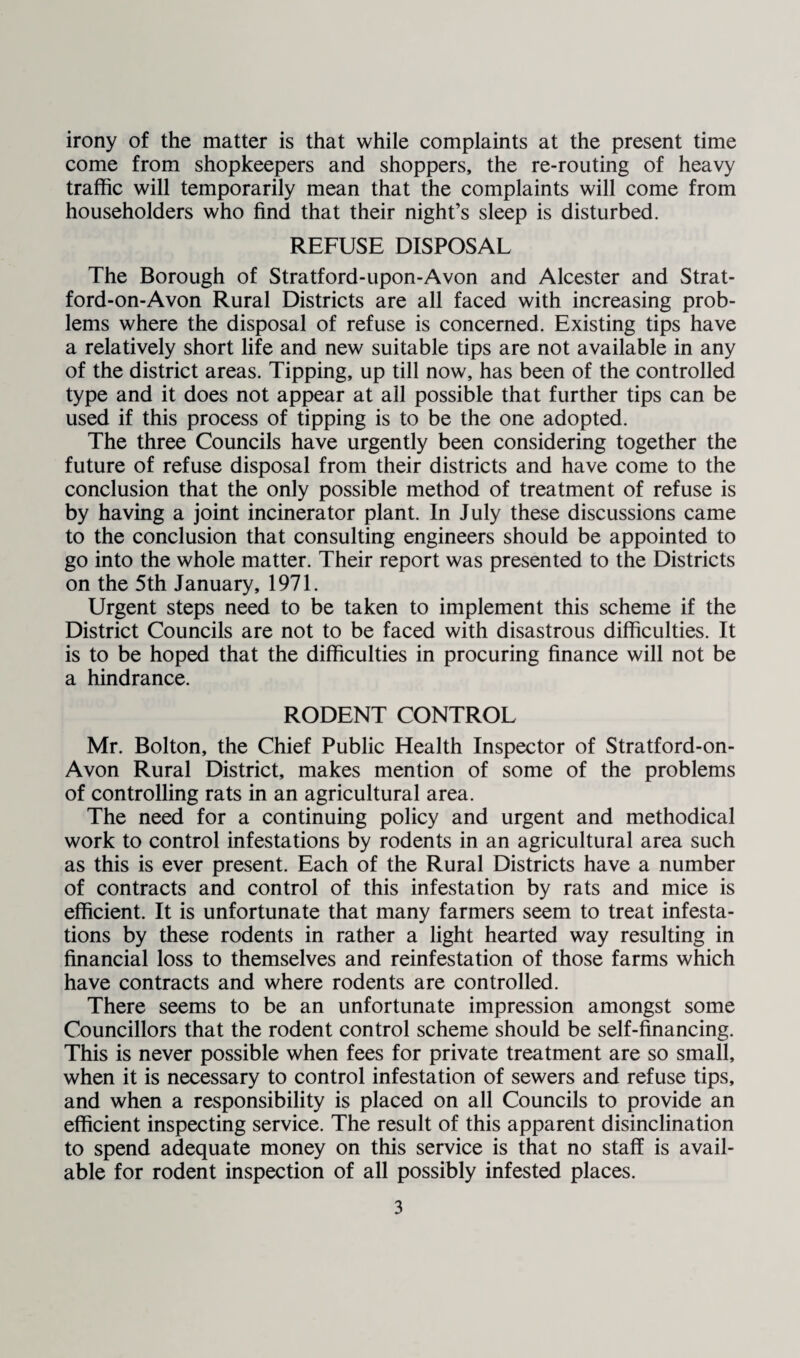 irony of the matter is that while complaints at the present time come from shopkeepers and shoppers, the re-routing of heavy traffic will temporarily mean that the complaints will come from householders who find that their night’s sleep is disturbed. REFUSE DISPOSAL The Borough of Stratford-upon-Avon and Alcester and Strat- ford-on-Avon Rural Districts are all faced with increasing prob¬ lems where the disposal of refuse is concerned. Existing tips have a relatively short life and new suitable tips are not available in any of the district areas. Tipping, up till now, has been of the controlled type and it does not appear at all possible that further tips can be used if this process of tipping is to be the one adopted. The three Councils have urgently been considering together the future of refuse disposal from their districts and have come to the conclusion that the only possible method of treatment of refuse is by having a joint incinerator plant. In July these discussions came to the conclusion that consulting engineers should be appointed to go into the whole matter. Their report was presented to the Districts on the 5th January, 1971. Urgent steps need to be taken to implement this scheme if the District Councils are not to be faced with disastrous difficulties. It is to be hoped that the difficulties in procuring finance will not be a hindrance. RODENT CONTROL Mr. Bolton, the Chief Public Health Inspector of Stratford-on- Avon Rural District, makes mention of some of the problems of controlling rats in an agricultural area. The need for a continuing policy and urgent and methodical work to control infestations by rodents in an agricultural area such as this is ever present. Each of the Rural Districts have a number of contracts and control of this infestation by rats and mice is efficient. It is unfortunate that many farmers seem to treat infesta¬ tions by these rodents in rather a light hearted way resulting in financial loss to themselves and reinfestation of those farms which have contracts and where rodents are controlled. There seems to be an unfortunate impression amongst some Councillors that the rodent control scheme should be self-financing. This is never possible when fees for private treatment are so small, when it is necessary to control infestation of sewers and refuse tips, and when a responsibility is placed on all Councils to provide an efficient inspecting service. The result of this apparent disinclination to spend adequate money on this service is that no staff is avail¬ able for rodent inspection of all possibly infested places.