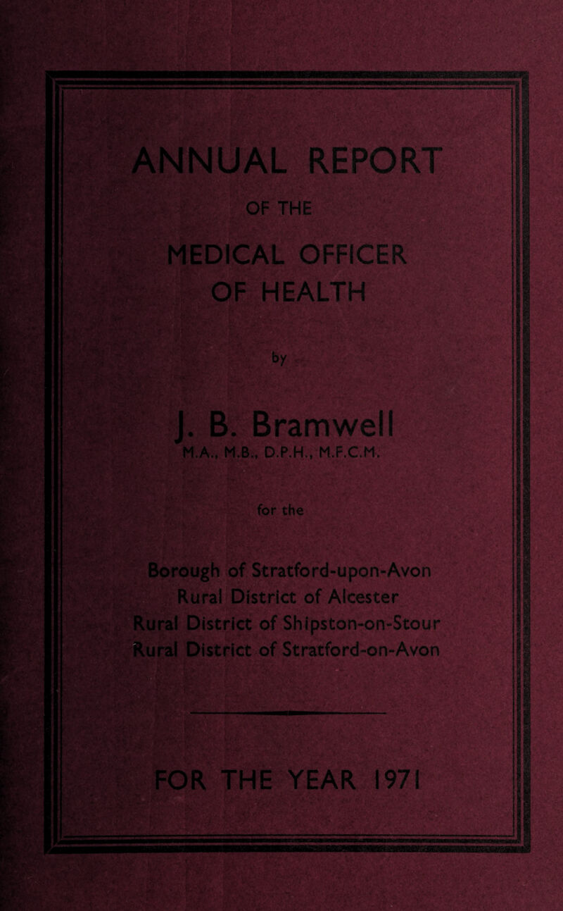 m#j£i OF THE MEDICAL OFFICER F HEALTH m: . by iP-jr. SwS J. B. Bramwell M.A., M.B., D.P.H., M.F.C.M. for the Borough of Stratford-upon-Avon Rural District of Alcester Rural District of Shipston-on-Stour Rural District of Stratford-on-Avon v: . •; S v > »v. ‘ i ■ v -7 ■ i ■■ V tgiK; FOR THE YEAR 1971 ===