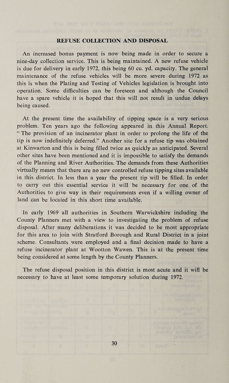 REFUSE COLLECTION AND DISPOSAL An increased bonus payment is now being made in order to secure a nine-day collection service. This is being maintained. A new refuse vehicle is due for delivery in early 1972, this being 60 cu. yd. capacity. The general maintenance of the refuse vehicles will be more severe during 1972 as this is when the Plating and Testing of Vehicles legislation is brought into operation. Some difficulties can be foreseen and although the Council have a spare vehicle it is hoped that this will not result in undue delays being caused. At the present time the availability of tipping space is a very serious problem. Ten years ago the following appeared in this Annual Report. “ The provision of an incinerator plant in order to prolong the life of the tip is now indefinitely deferred.” Another site for a refuse tip was obtained at Kinwarton and this is being filled twice as quickly as anticipated. Several other sites have been mentioned and it is impossible to satisfy the demands of the Planning and River Authorities. The demands from these Authorities virtually means that there are no new controlled refuse tipping sites available in this district. In less than a year the present tip will be filled. In order to carry out this essential service it will be necessary for one of the Authorities to give way in their requirements even if a willing owner of land can be located in this short time available. In early 1969 all authorities in Southern Warwickshire including the County Planners met with a view to investigating the problem of refuse disposal. After many deliberations it was decided to be most appropriate for this area to join with Stratford Borough and Rural District in a joint scheme. Consultants were employed and a final decision made to have a refuse incinerator plant at Wootton Wawen. This is at the present time being considered at some length by the County Planners. The refuse disposal position in this district is most acute and it will be necessary to have at least some temporary solution during 1972.