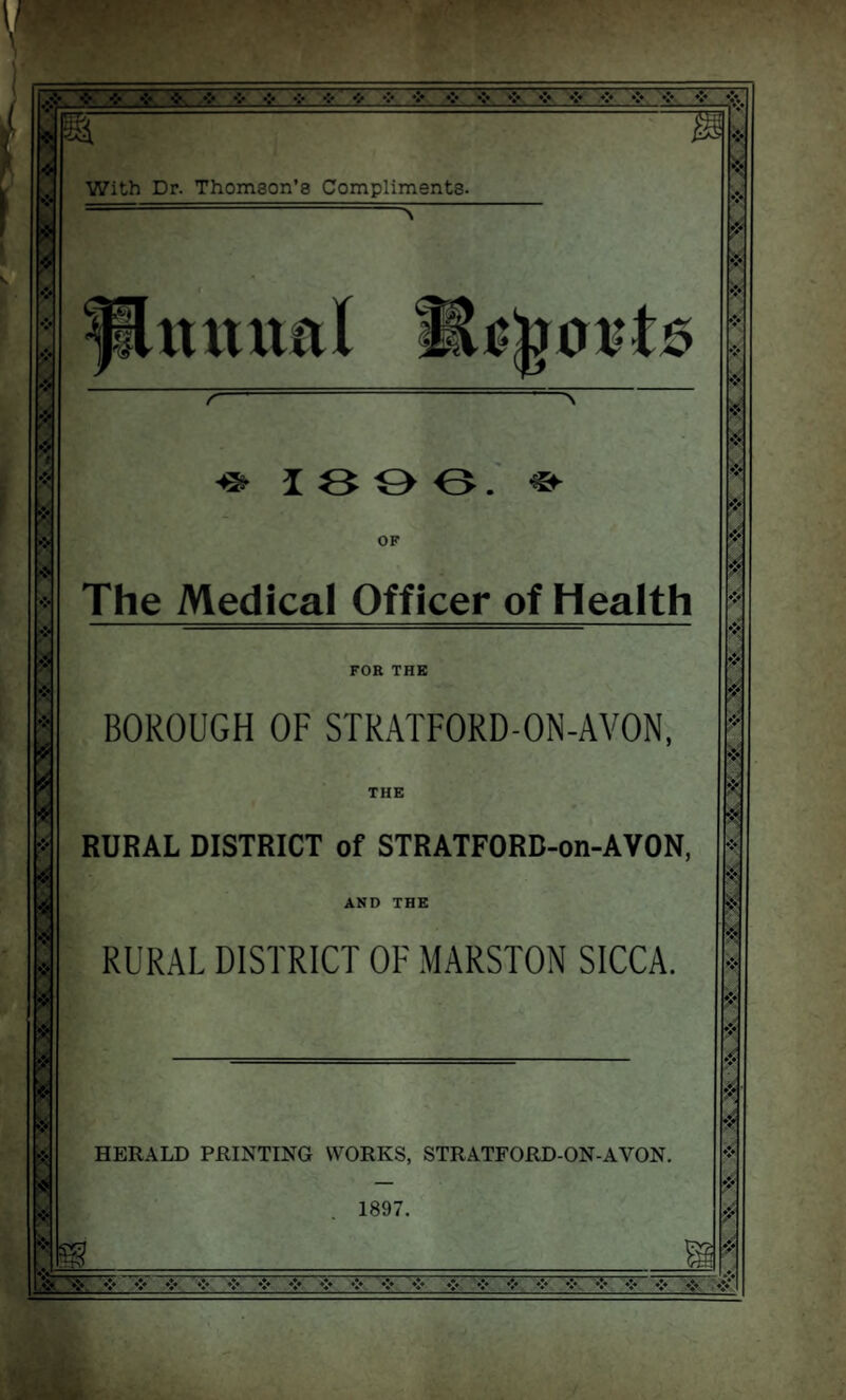 .% * ❖ * * * * i * •> * * ❖ * ❖ = * * * * * •:• •:• v^* •:• •:♦ * ,❖. ❖,. * * * **. * With Dr. Thomson’s Compliments. r & 13 0 0. «► OF The Medical Officer of Health FOR THE BOROUGH OF STRATFORD-ON-AVON, THE RURAL DISTRICT of STRATFORB-on-AVON, AND THE RURAL DISTRICT OF MARSTON SICCA. HERALD PRINTING WORKS, STRATFORD-ON-AYON. 1897. W L1S3KSS