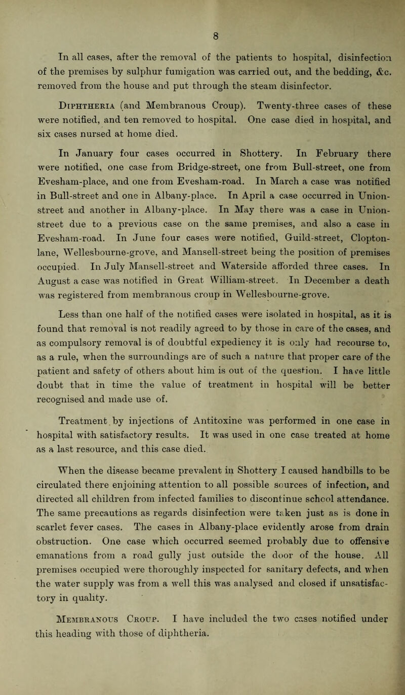 In all cases, after the removal of the patients to hospital, disinfection of the premises by sulphur fumigation was carried out, and the bedding, &c. removed from the house and put through the steam disinfector. Diphtheria (and Membranous Croup). Twenty-three cases of these were notified, and ten removed to hospital. One case died in hospital, and six cases nursed at home died. In January four cases occurred in Shottery. In February there were notified, one case from Bridge-street, one from Bull-street, one from Evesham-place, and one from Evesham-road. In March a case was notified in Bull-street and one in Albany-place. In April a case occurred in Union- street and another in Albany-place. In May there was a case in Union- street due to a previous case on the same premises, and also a case in Evesham-road. In June four cases were notified, Guild-street, Clopton- lane, Wellesbourne-grove, and Mansell-street being the position of premises occupied. In July Mansell-street and Waterside afforded three cases. In August a case was notified in Great William-street. In December a death O was registered from membranous croup in Wellesbourne-grove. Less than one half of the notified cases were isolated in hospital, as it is found that removal is not readily agreed to by those in care of the cases, and as compulsory removal is of doubtful expediency it is only had recourse to, as a rule, when the surroundings are of such a nature that proper care of the patient and safety of others about him is out of the question. I have little doubt that in time the value of treatment in hospital will be better recognised and made use of. Treatment by injections of Antitoxine was performed in one case in hospital with satisfactory results. It was used in one case treated at home as a last resource, and this case died. When the disease became prevalent in Shottery I caused handbills to be circulated there enjoining attention to all possible sources of infection, and directed all children from infected families to discontinue school attendance. The same precautions as regards disinfection were taken just as is done in scarlet fever cases. The cases in Albany-place evidently arose from drain obstruction. One case which occurred seemed probably due to offensive emanations from a road gully just outside the door of the house. All premises occupied were thoroughly inspected for sanitary defects, and when the water supply was from a well this was analysed and closed if unsatisfac¬ tory in quality. Membranous Croup. I have included the two cases notified under this heading with those of diphtheria.