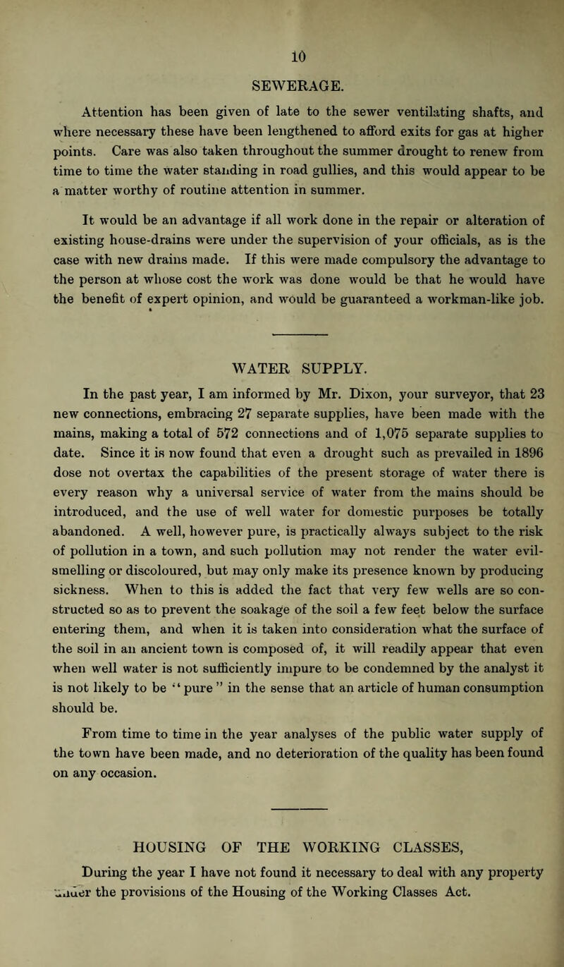 SEWERAGE. Attention has been given of late to the sewer ventilating shafts, and where necessary these have been lengthened to afford exits for gas at higher points. Care was also taken throughout the summer drought to renew from time to time the water standing in road gullies, and this would appear to be a matter worthy of routine attention in summer. It would be an advantage if all work done in the repair or alteration of existing house-drains were under the supervision of your officials, as is the case with new drains made. If this were made compulsory the advantage to the person at whose cost the work was done would be that he would have the benefit of expert opinion, and would be guaranteed a workman-like job. WATER SUPPLY. In the past year, I am informed by Mr. Dixon, your surveyor, that 23 new connections, embracing 27 separate supplies, have been made with the mains, making a total of 572 connections and of 1,075 separate supplies to date. Since it is now found that even a drought such as prevailed in 1896 dose not overtax the capabilities of the present storage of water there is every reason why a universal service of water from the mains should be introduced, and the use of well water for domestic purposes be totally abandoned. A well, however pure, is practically always subject to the risk of pollution in a town, and such pollution may not render the water evil¬ smelling or discoloured, but may only make its presence known by producing sickness. When to this is added the fact that very few wells are so con¬ structed so as to prevent the soakage of the soil a few feet below the surface entering them, and when it is taken into consideration what the surface of the soil in an ancient town is composed of, it will readily appear that even when well water is not sufficiently impure to be condemned by the analyst it is not likely to be “pure ” in the sense that an article of human consumption should be. From time to time in the year analyses of the public water supply of the town have been made, and no deterioration of the quality has been found on any occasion. HOUSING OF THE WORKING CLASSES, During the year I have not found it necessary to deal with any property under the provisions of the Housing of the Working Classes Act.