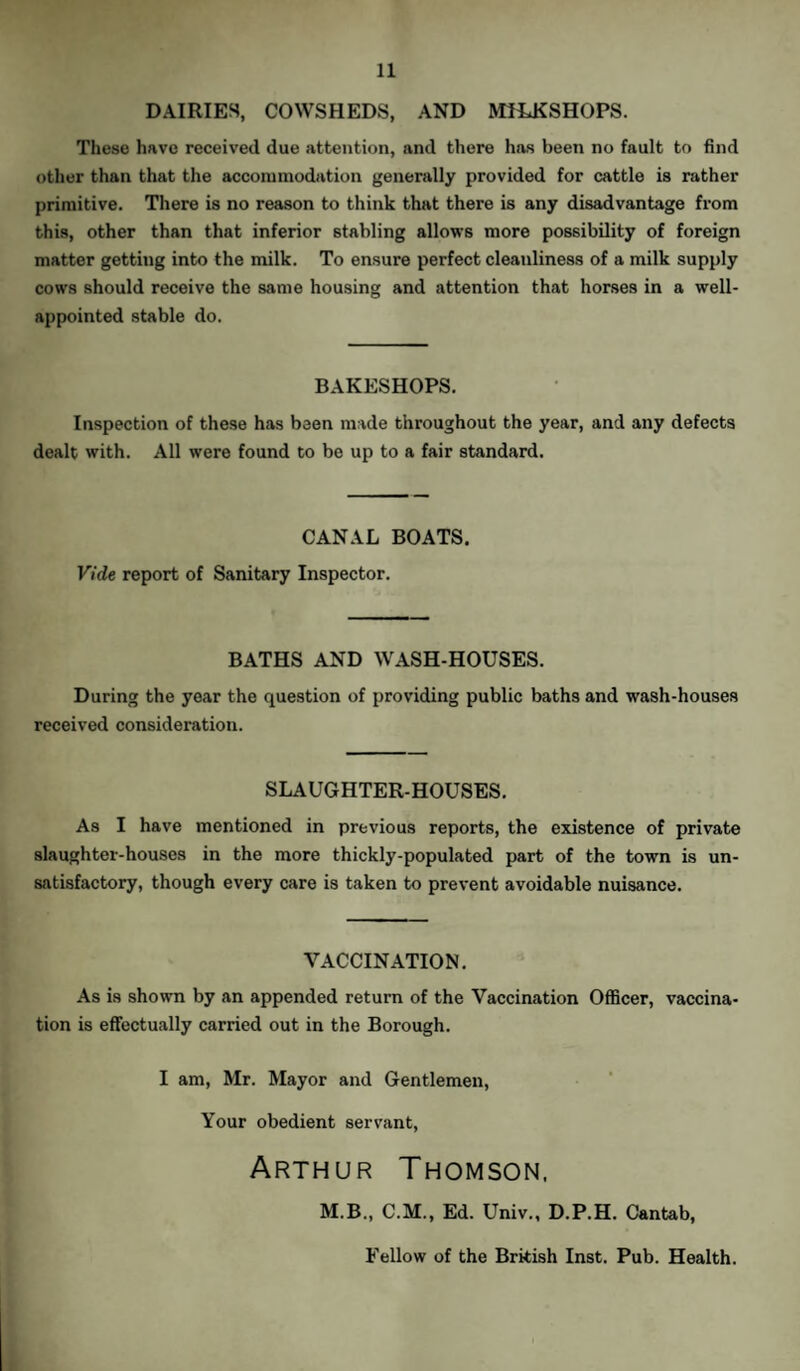 DAIRIES, COWSHEDS, AND MILKSHOPS. These have received due attention, and there has been no fault to find other than that the accommodation generally provided for cattle is rather primitive. There is no reason to think that there is any disadvantage from this, other than that inferior stabling allows more possibility of foreign matter getting into the milk. To ensure perfect cleanliness of a milk supply cows should receive the same housing and attention that horses in a well- appointed stable do. BAKESHOPS. Inspection of these has been made throughout the year, and any defects dealt with. All were found to be up to a fair standard. CANAL BOATS. Vide report of Sanitary Inspector. BATHS AND WASH-HOUSES. During the year the question of providing public baths and wash-houses received consideration. SLAUGHTER-HOUSES. As I have mentioned in previous reports, the existence of private slaughter-houses in the more thickly-populated part of the town is un¬ satisfactory, though every care is taken to prevent avoidable nuisance. VACCINATION. As is shown by an appended return of the Vaccination Officer, vaccina¬ tion is effectually carried out in the Borough. I am, Mr. Mayor and Gentlemen, Your obedient servant, Arthur Thomson, M.B., C.M., Ed. Univ., D.P.H. Cantab, Fellow of the British Inst. Pub. Health.