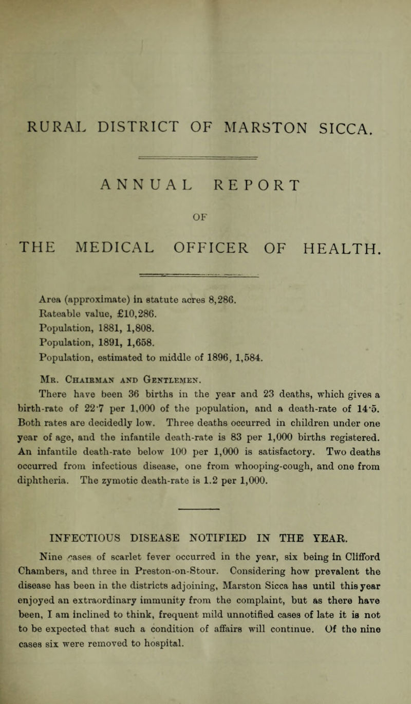 ANNUAL REPORT OF THE MEDICAL OFFICER OF HEALTH. Area (approximate) in statute acres 8,286. Rateable value, £10,286. Population, 1881, 1,808. Population, 1891, 1,658. Population, estimated to middle of 1896, 1,584. Mr. Chairman and Gentlemen. There have been 36 births in the year and 23 deaths, which gives a birth-rate of 22'7 per 1,000 of the population, and a death-rate of 145. Both rates are decidedly low. Three deaths occurred in children under one year of age, and the infantile death-rate is 83 per 1,000 births registered. An infantile death-rate below 100 per 1,000 is satisfactory. Two deaths occurred from infectious disease, one from whooping-cough, and one from diphtheria. The zymotic death-rate is 1.2 per 1,000. INFECTIOUS DISEASE NOTIFIED IN THE YEAR. Nine cases of scarlet fever occurred in the year, six being in Clifford Chambers, and three in Preston-on-Stour. Considering how prevalent the disease has been in the districts adjoining, Marston Sicca has until this year enjoyed an extraordinary immunity from the complaint, but as there have been, I am inclined to think, frequent mild unnotified cases of late it is not to be expected that such a condition of affairs will continue. Of the nine cases six were removed to hospital.
