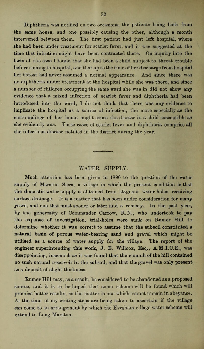 Diphtheria was notified on two occasions, the patients being both from the same house, and one possibly causing the other, although a month intervened between them. The first patient had just left hospital, where she had been under treatment for scarlet fever, and it was suggested at the time that infection might have been contracted there. On inquiry into the facts of the case I found that she had been a child subject to throat trouble before coming to hospital, and that up to the time of her discharge from hospital her throat had never assumed a normal appearance. And since there was no diphtheria under treatment at the hospital while she was there, and since a number of children occupying the same ward she was in did not show any evidence that a mixed infection of scarlet fever and diphtheria had been introduced into the ward, I do not think that there was any evidence to implicate the hospital as a source of infection, the more especially as the surroundings of her home might cause the disease in a child susceptible as she evidently was. These cases of scarlet fever and diphtheria comprise all the infectious disease notified in the district during the year. WATER SUPPLY. Much attention has been given in 1896 to the question of the water supply of Marston Sicca, a village in which the present condition is that the domestic water supply is obtained from stagnant water-holes receiving surface drainage. It is a matter that has been under consideration for many years, and one that must sooner or later find a remedy. In the past year, by the generosity of Commander Carrow, R.N., who undertook to pay the expense of investigation, trial-holes were 6unk on Rumer Hill to determine whether it was correct to assume that the subsoil constituted a natural basin of porous water-bearing sand and gravel which might be utilised as a source of water supply for the village. The report of the engineer superintending this work, J. E. Willcox, Esq., A.M.I.C.E., was disappointing, inasmuch as it was found that the summit of the hill contained no such natural reservoir in the subsoil, and that the gravel was only present as a deposit of slight thickness. Rumer Hill may, as a result, be considered to be abandoned as a proposed source, and it is to be hoped that some scheme will be found which will promise better results, as the matter is one which cannot remain in abeyance. At the time of my writing steps are being taken to ascertain if the village can come to an arrangement by which the Evesham village water scheme will extend to Long Marston.