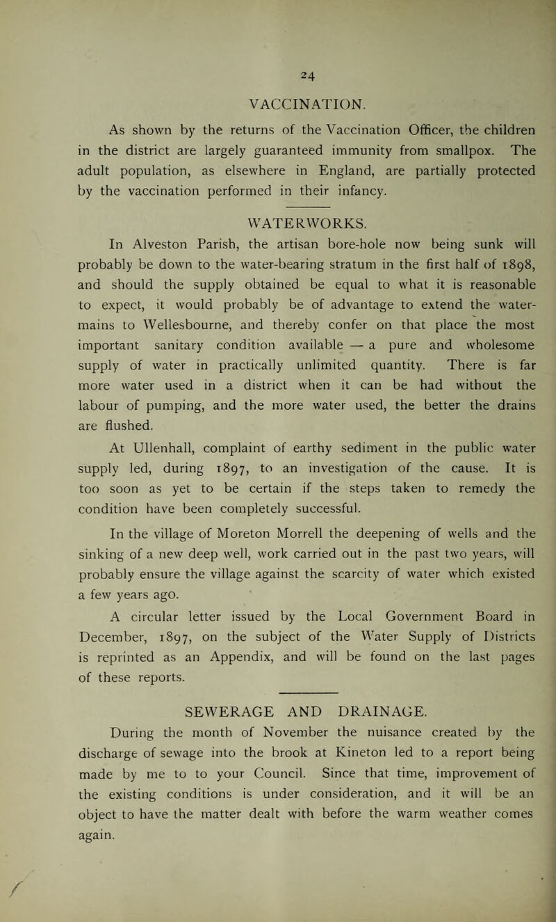 VACCINATION. As shown by the returns of the Vaccination Officer, the children in the district are largely guaranteed immunity from smallpox. The adult population, as elsewhere in England, are partially protected by the vaccination performed in their infancy. WATERWORKS. In Alveston Parish, the artisan bore-hole now being sunk will probably be down to the water-bearing stratum in the first half of 1898, and should the supply obtained be equal to what it is reasonable to expect, it would probably be of advantage to extend the water- mains to Wellesbourne, and thereby confer on that place the most important sanitary condition available — a pure and wholesome supply of water in practically unlimited quantity. There is far more water used in a district when it can be had without the labour of pumping, and the more water used, the better the drains are flushed. At Ullenhall, complaint of earthy sediment in the public water supply led, during 1897, to an investigation of the cause. It is too soon as yet to be certain if the steps taken to remedy the condition have been completely successful. In the village of Moreton Morrell the deepening of wells and the sinking of a new deep well, work carried out in the past two years, will probably ensure the village against the scarcity of water which existed a few years ago. A circular letter issued by the Local Government Board in December, 1897, on the subject of the Water Supply of Districts is reprinted as an Appendix, and will be found on the last pages of these reports. SEWERAGE AND DRAINAGE. During the month of November the nuisance created by the discharge of sewage into the brook at Kineton led to a report being made by me to to your Council. Since that time, improvement of the existing conditions is under consideration, and it will be an object to have the matter dealt with before the warm weather comes again. /