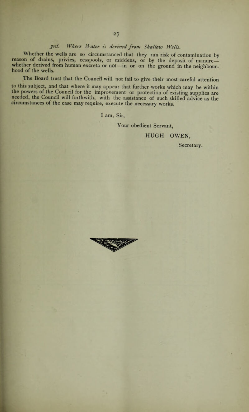 jrj. Where Hater is derived from Shallow IVells. Whether the wells are so circumstanced that they run risk of contamination by reason of drains, privies, cesspools, or middens, or by the deposit of manure— whether derived from human excreta or not—in or on the ground in the neighbour¬ hood of the wells. The Board trust that the Council will not fail to give their most careful attention to this subject, and that where it may appear that further works which may be within the powers of the Council for the improvement or protection of existing supplies are needed, the Council will forthwith, with the assistance of such skilled advice as the circumstances of the case may require, execute the necessary works. 1 am. Sir, Your obedient Servant, HUGH OWEN, Secretary.