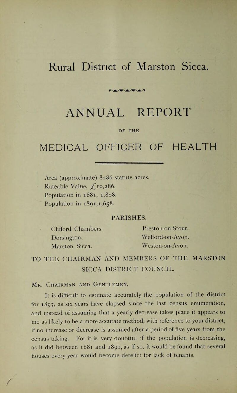 ANNUAL REPORT OF THE MEDICAL OFFICER OF HEALTH Area (approximate) 8286 statute acres. Rateable Value, ,£10,286. Population in 1881, 1,808. Population in 1891,1,658. PARISHES. Clifford Chambers. Preston-on-Stour. Dorsington. Welford-011 Avon. Marston Sicca. VVeston-on-Avon. TO THE CHAIRMAN AND MEMBERS OF THE MARSTON SICCA DISTRICT COUNCIL. Mr. Chairman and Gentlemen, It is difficult to estimate accurately the population of the district for 1897, as six years have elapsed since the last census enumeration, and instead of assuming that a yearly decrease takes place it appears to me as likely to be a more accurate method, with reference to your district, if no increase or decrease is assumed after a period of five years from the census taking. For it is very doubtful if the population is decreasing, as it did between 1881 and 1891, as if so, it would be found that several houses every year would become derelict for lack of tenants.