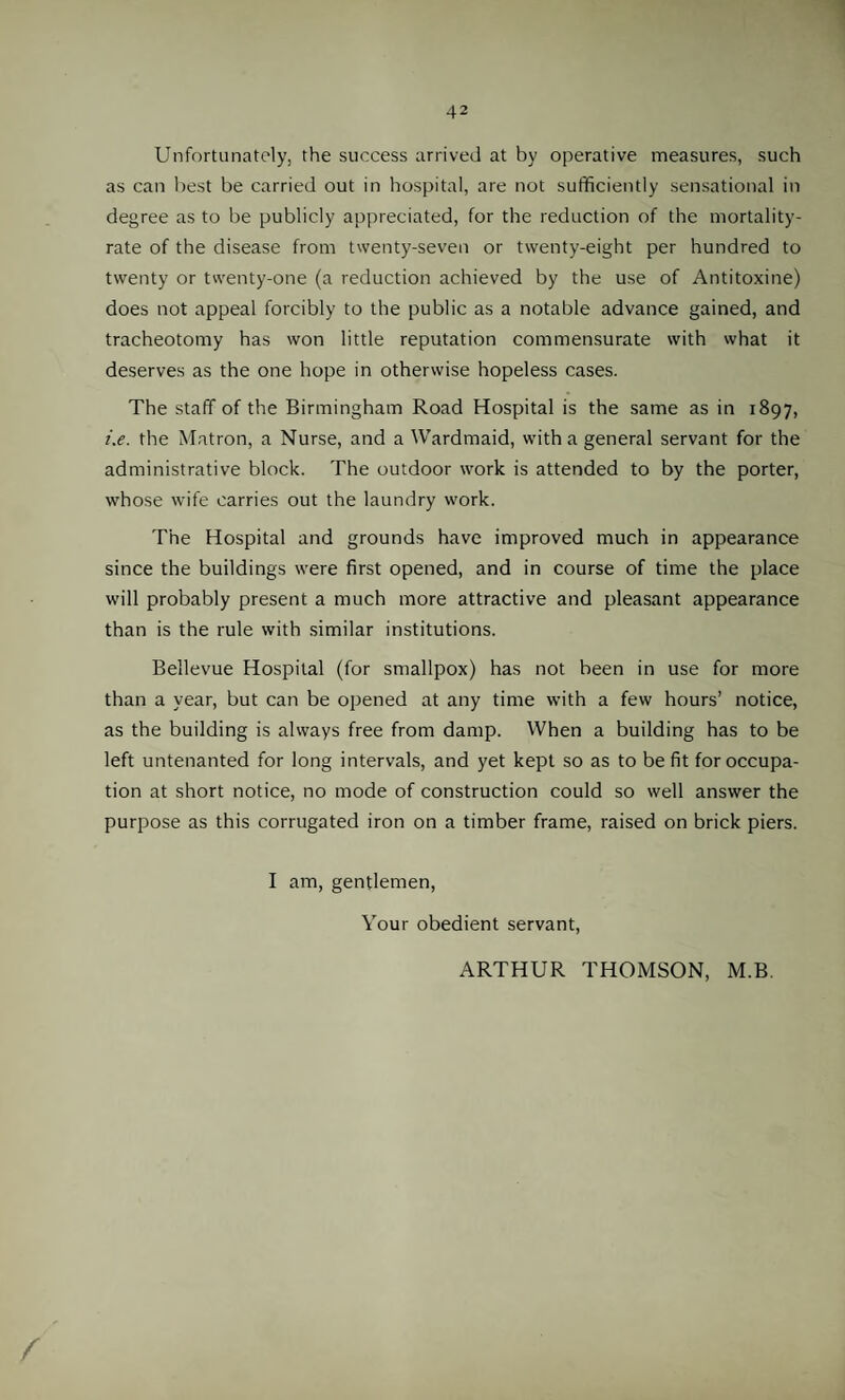 Unfortunately, the success arrived at by operative measures, such as can best be carried out in hospital, are not sufficiently sensational in degree as to be publicly appreciated, for the reduction of the mortality- rate of the disease from twenty-seven or twenty-eight per hundred to twenty or twenty-one (a reduction achieved by the use of Antitoxine) does not appeal forcibly to the public as a notable advance gained, and tracheotomy has won little reputation commensurate with what it deserves as the one hope in otherwise hopeless cases. The staff of the Birmingham Road Hospital is the same as in 1897, t'.e. the Matron, a Nurse, and a Wardmaid, with a general servant for the administrative block. The outdoor work is attended to by the porter, whose wife carries out the laundry work. The Hospital and grounds have improved much in appearance since the buildings were first opened, and in course of time the place will probably present a much more attractive and pleasant appearance than is the rule with similar institutions. Bellevue Hospital (for smallpox) has not been in use for more than a year, but can be opened at any time with a few hours’ notice, as the building is always free from damp. When a building has to be left untenanted for long intervals, and yet kept so as to befit for occupa¬ tion at short notice, no mode of construction could so well answer the purpose as this corrugated iron on a timber frame, raised on brick piers. I am, gentlemen, Your obedient servant,