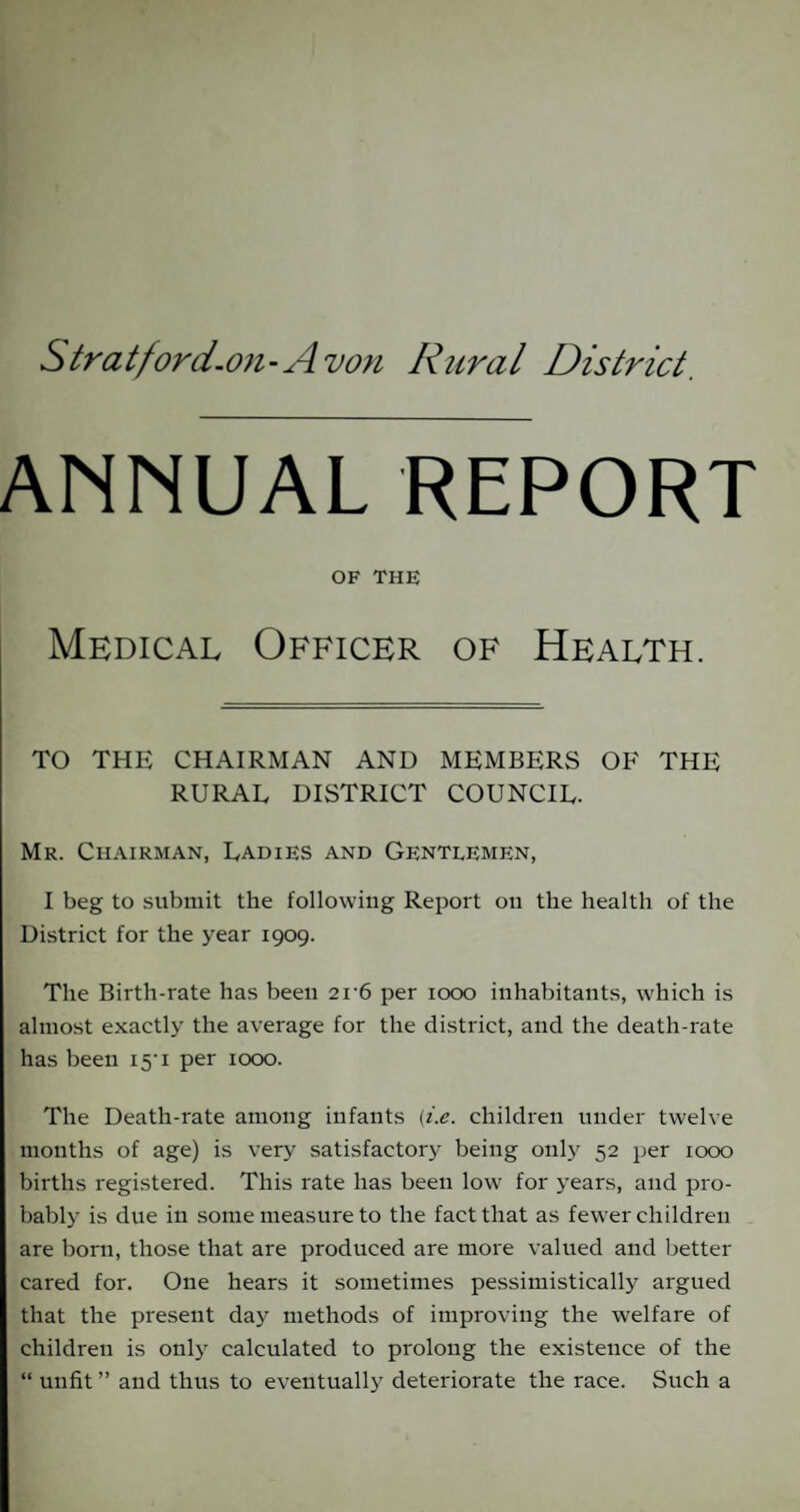 Stratford-on-Avon Rural District. ANNUAL REPORT OF THE Medical Officer of Health. TO THE CHAIRMAN AND MEMBERS OF THE RURAL DISTRICT COUNCIL- Mr. Chairman, Ladies and Gentlemen, I beg to submit the following Report on the health of the District for the year 1909. The Birth-rate has been 2r6 per 1000 inhabitants, which is almost exactly the average for the district, and the death-rate has been 15M per 1000. The Death-rate among infants (i.e. children under twelve months of age) is very satisfactory being only 52 per 1000 births registered. This rate has been low for years, and pro¬ bably is due in some measure to the fact that as fewer children are born, those that are produced are more valued and better cared for. One hears it sometimes pessimistically argued that the present day methods of improving the welfare of children is only calculated to prolong the existence of the “ unfit ” and thus to eventually deteriorate the race. Such a