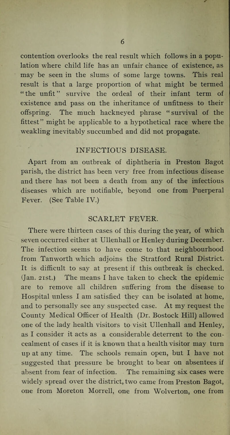 contention overlooks the real result which follows in a popu¬ lation where child life has an unfair chance of existence, as may be seen in the slums of some large towns. This real result is that a large proportion of what might be termed “ the unfit ” survive the ordeal of their infant term of existence and pass on the inheritance of unfitness to their offspring. The much hackneyed phrase “ survival of the fittest” might be applicable to a hypothetical race where the weakling inevitably succumbed and did not propagate. INFECTIOUS DISEASE. Apart from an outbreak of diphtheria in Preston Bagot parish, the district has been very free from infectious disease and there has not been a death from any of the infectious diseases which are notifiable, beyond one from Puerperal Fever. (See Table IV.) SCARLET FEVER. There were thirteen cases of this during the year, of which seven occurred either at Ullenhall or Henley during December. The infection seems to have come to that neighbourhood from Tan worth which adjoins the Stratford Rural District. It is difficult to say at present if this outbreak is checked. (Jan. 21st.) The means I have taken to check the epidemic are to remove all children suffering from the disease to Hospital unless I am satisfied they can be isolated at home, and to personally see any suspected case. At my request the County Medical Officer of Health (Dr. Bostock Hill) allowed one of the lady health visitors to visit Ullenhall and Henley, as I consider it acts as a considerable deterrent to the con¬ cealment of cases if it is known that a health visitor may turn up at any time. The schools remain open, but I have not suggested that pressure be brought to bear on absentees if absent from fear of infection. The remaining six cases were widely spread over the district, two came from Preston Bagot, one from Moreton Morrell, one from Wolverton, one from