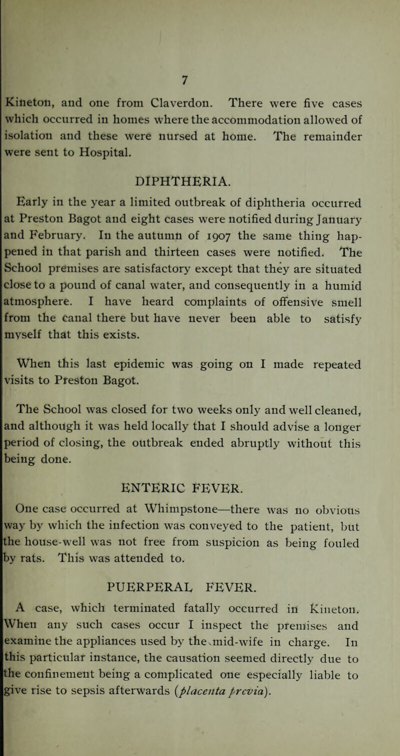 Kineton, and one from Claverdon. There were five cases which occurred in homes where the accommodation allowed of isolation and these were nursed at home. The remainder were sent to Hospital. DIPHTHERIA. Early in the year a limited outbreak of diphtheria occurred at Preston Bagot and eight cases were notified during January and February. In the autumn of 1907 the same thing hap¬ pened in that parish and thirteen cases were notified. The School premises are satisfactory except that they are situated close to a pound of canal water, and consequently in a humid atmosphere. I have heard complaints of offensive smell from the canal there but have never been able to satisfy myself that this exists. When this last epidemic was going 011 I made repeated visits to Preston Bagot. The School was closed for two weeks only and well cleaned, and although it was held locally that I should advise a longer period of closing, the outbreak ended abruptly without this being done. ENTERIC FEVER. One case occurred at Whimpstone—there was no obvious way by which the infection was conveyed to the patient, but the house-well was not free from suspicion as being fouled by rats. This was attended to. PUERPERAE FEVER. A case, which terminated fatally occurred in Kineton. When any such cases occur I inspect the premises and examine the appliances used by the .mid-wife in charge. In this particular instance, the causation seemed directly due to the confinement being a complicated one especially liable to give rise to sepsis afterwards (placenta previa).