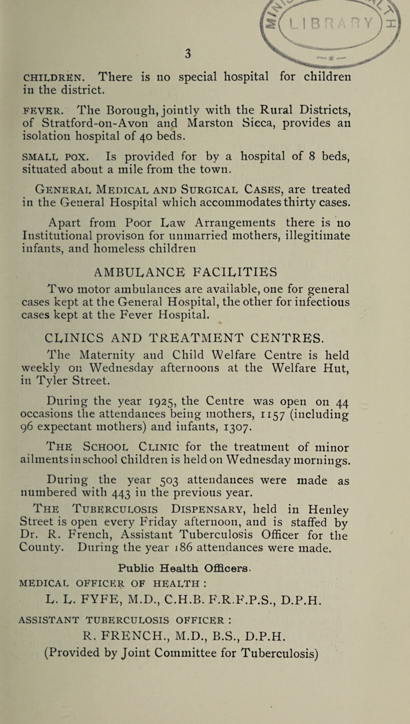 in the district. FEVER. The Borough, jointly with the Rural Districts, of Stratford-on-Avon and Marston Sicca, provides an isolation hospital of 40 beds. SMALL pox. Is provided for by a hospital of 8 beds, situated about a mile from the town. General Medical and Surgical Cases, are treated in the General Hospital which accommodates thirty cases. Apart from Poor Law Arrangements there is no Institutional provison for unmarried mothers, illegitimate infants, and homeless children AMBULANCE FACILITIES Two motor ambulances are available, one for general cases kept at the General Hospital, the other for infectious cases kept at the Fever Hospital. CLINICS AND TREATMENT CENTRES. The Maternity and Child Welfare Centre is held weekly 011 Wednesday afternoons at the Welfare Hut, in Tyler Street. During the year 1925, the Centre was open on 44 occasions the attendances being mothers, 1157 (including 96 expectant mothers) and infants, 1307. The School Clinic for the treatment of minor ailments in school children is held on Wednesday mornings. During the year 503 attendances were made as numbered with 443 in the previous year. The Tuberculosis Dispensary, held in Henley Street is open every Friday afternoon, and is staffed by Dr. R. French, Assistant Tuberculosis Officer for the County. During the year 186 attendances were made. Public Health Officers. medical officer of health : L. L. FYFE, M.D., C.H.B. F.R.F.P.S., D.P.H. assistant tuberculosis officer : R. FRENCH., M.D., B.S., D.P.H. (Provided by Joint Committee for Tuberculosis) H ^