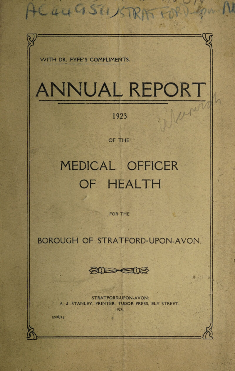 f %>*** f > ■ i £■ Mr %fi V1 / v F ^ WITH DR. FYFE'S COMPLIMENTS. ANNUAL REPORT 1923 OF THE MEDICAL OFFICER OF HEALTH FOR THE BOROUGH OF STRATFORD-UPON-AVON. STRATFORD-UPON-AVON: A. J. STANLEY, PRINTER, TUDOR PRESS, ELY STREET. 1924. WI6I2A