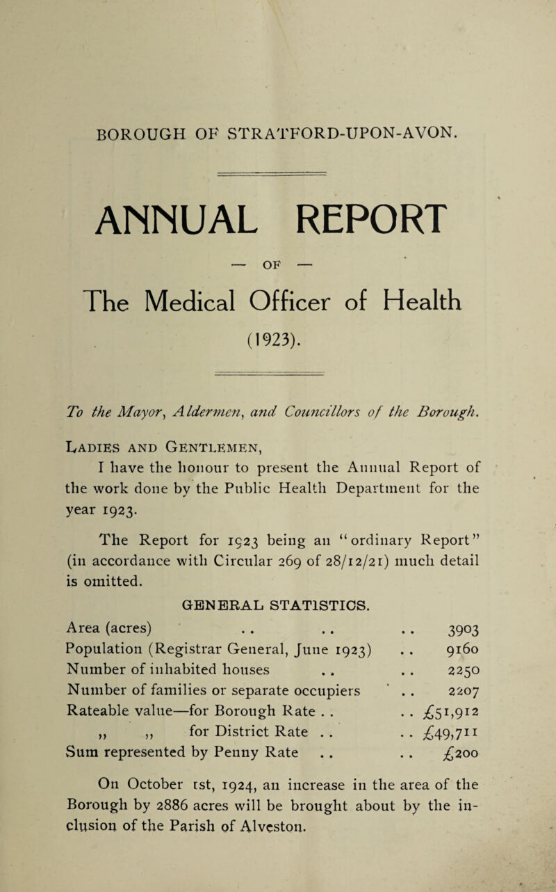 BOROUGH OF STRATFORD-UPON-AVON. ANNUAL REPORT — OF — The Medical Officer of Health (1923). To the Mayor, Aldermen, a?id Councillors of the Borough. Ladies and Gentlemen, I have the honour to present the Annual Report of the work done by the Public Health Department for the year 1923. The Report for 1923 being an “ordinary Report” (in accordance with Circular 269 of 28/12/21) much detail is omitted. GENERAL STATISTICS. Area (acres) . . . . . . 3903 Population (Registrar General, June 1923) . . 9160 Number of inhabited houses . . . . 2250 Number of families or separate occupiers . . 2207 Rateable value—for Borough Rate . . .. ^51,912 „ ,, for District Rate .. .. ^49,711 Sum represented by Penny Rate . . . . £200 On October ist, 1924, an increase in the area of the Borough by 2886 acres will be brought about by the in¬ clusion of the Parish of Alveston.