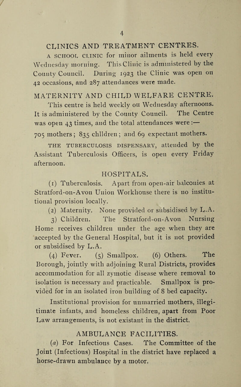 / 4 CLINICS AND TREATMENT CENTRES. A SCHOOL clinic for minor ailments is held every Wednesday morning. This Clinic is administered by the County Council. During 1923 the Clinic was open on 42 occasions, and 287 attendances were made. MATERNITY AND CHILD WELFARE CENTRE. This centre is held weekly ou Wednesday afternoons. It is administered by the County Council. The Centre was open 43 times, and the total attendances were:— 705 mothers; 835 children; and 69 expectant mothers. THE TUBERCULOSIS DISPENSARY, attended by the Assistant Tuberculosis Officers, is open every Friday afternoon. HOSPITALS. (1) Tuberculosis. Apart from open-air balconies at Stratford-on-Avon Union Workhouse there is no institu¬ tional provision locally. (2) Maternity. None provided or subsidised by L.A. 3) Children. The Stratford-on-Avon Nursing Home receives children under the age when they are accepted by the General Hospital, but it is not provided or subsidised by L.A. (4) Fever. (5) Smallpox. (6) Others. The Borough, jointly with adjoining Rural Districts, provides accommodation for all zymotic disease where removal to isolation is necessary and practicable. Smallpox is pro¬ vided for in an isolated iron building of 8 bed capacity. Institutional provision for unmarried mothers, illegi¬ timate infants, and homeless children, apart from Poor Law arrangements, is not existant in the district. AMBULANCE FACILITIES. (a) For Infectious Cases. The Committee of the Joint (Infectious) Hospital in the district have replaced a horse-drawn ambulance by a motor,