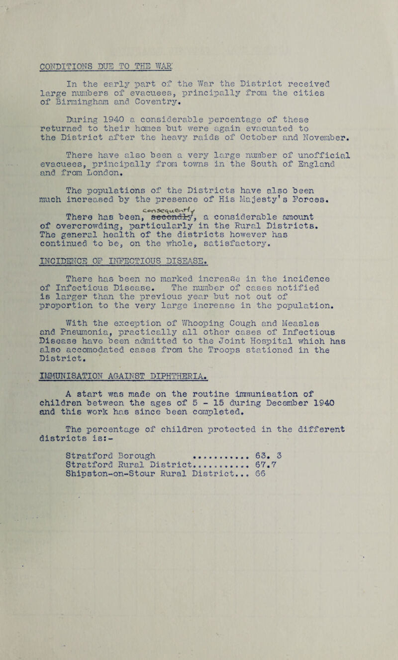 CONDITI ONS DUN TO THE WAR! In the early part of the War the District received large numbers of evacuees, principally from the cities of Birmingham and Coventry. During 1940 a considerable percentage of these returned to their homes but were again evacuated to the District after the heavy raids of October and November. There have also been a very large number of unofficial evacuees, principally from towns in the South of England and from London. The populations of the Districts have also been much increased by the presence of His Majesty1s Forces. There has been, secondly, a considerable amount of overcrowding, particularly in the Rural Districts. The general health of the districts however has continued to be, on the whole, satisfactory. INCIDENCE OF INFECTIOUS DISEASE. There has been no marked increase in the incidence of Infectious Disease. The number of cases notified is larger than the previous year but not out of proportion to the very large increase in the population. With the exception of Whooping Cough and Measles and Pneumonia, practically all other cases of Infectious Disease have been admitted to the Joint Hospital which has also accomodated cases from the Troops stationed in the District. IMMUNISATION AGAINST DIPHTHERIA. A start was made on the routine immunisation of children between the ages of 5 - 15 during December 1940 and this work has since been completed. The percentage of children protected in the different districts is:- Stratford Borough . 63. 3 Stratford Rural District...67.7 Shipston-on-Stour Rural District... 66