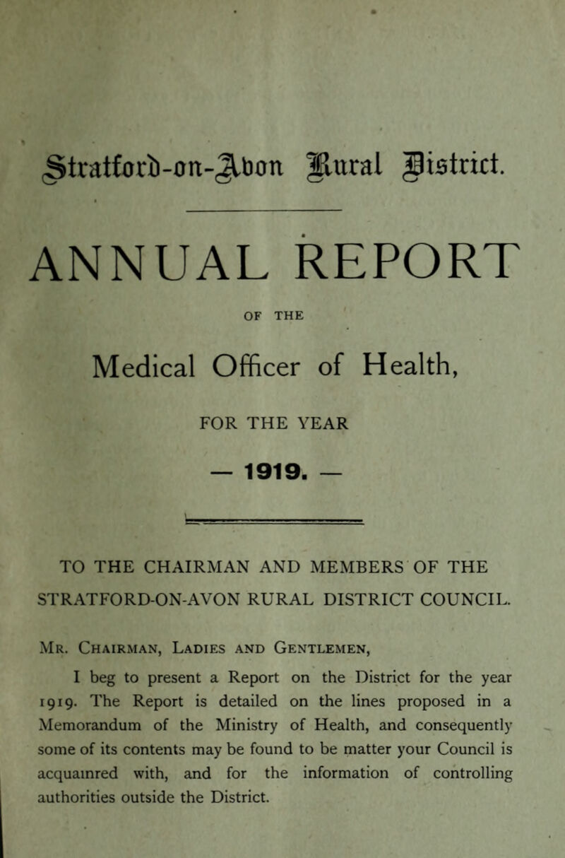 ■Stratfoi'b-on-Jlbon flural Jlistnct. ANNUAL REPORT OF THE Medical Officer of Health, FOR THE YEAR — 1919. — TO THE CHAIRMAN AND MEMBERS OF THE STRATFORD-ON-AVON RURAL DISTRICT COUNCIL. Mr. Chairman, Ladies and Gentlemen, I beg to present a Report on the District for the year 1919. The Report is detailed on the lines proposed in a Memorandum of the Ministry of Health, and consequently some of its contents may be found to be matter your Council is acquamred with, and for the information of controlling authorities outside the District.