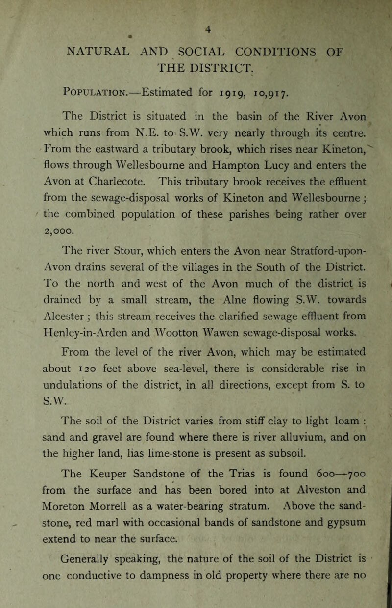NATURAL AND SOCIAL CONDITIONS OF THE DISTRICT. Population.—Estimated for 1919, 10,9x7. The District is situated in the basin of the River Avon which runs from N.E. to S.W. very nearly through its centre. From the eastward a tributary brook, which rises near Kineton, ' flows through Wellesbourne and Hampton Lucy and enters the Avon at Charlecote. This tributary brook receives the effluent from the sewage-disposal works of Kineton and Wellesbourne; the combined population of these parishes being rather over 2,000. The river Stour, which enters the Avon near Stratford-upon- Avon drains several of the villages in the South of the District. To the north and west of the Avon much of the district is drained by a small stream, the Alne flowing S.W. towards Alcester ; this stream receives the clarified sewage effluent from Henley-in-Arden and Wootton Wawen sewage-disposal works. From the level of the river Avon, which may be estimated about 120 feet above sea-level, there is considerable rise in undulations of the district, in all directions, except from S. to S.W. The soil of the District varies from stiff clay to light loam : sand and gravel are found where there is river alluvium, and on the higher land, lias lime-stone is present as subsoil. The Keuper Sandstone of the Trias is found 600—700 from the surface and has been bored into at Alveston and Moreton Morrell as a water-bearing stratum. Above the sand¬ stone, red marl with occasional bands of sandstone and gypsum extend to near the surface. Generally speaking, the nature of the soil of the District is one conductive to dampness in old property where there are no