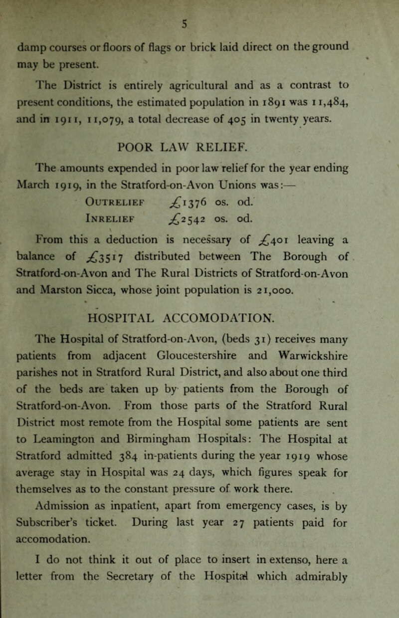 damp courses or floors of flags or brick laid direct on the ground may be present. The District is entirely agricultural and as a contrast to present conditions, the estimated population in 1891 was 11,484, and in 1911, 11,079, a total decrease of 405 in twenty years. POOR LAW RELIEF. The amounts expended in poor law relief for the year ending March 1919, in the Stratford-on-Avon Unions was:— OuTRELIEF ^1376 os. od. Inrelief ^2542 os. od. \ From this a deduction is necessary of ^401 leaving a balance of ^3517 distributed between The Borough of Stratford-on-Avon and The Rural Districts of Stratford-on-Avon and Marston Sicca, whose joint population is 21,000. HOSPITAL ACCOMODATION. The Hospital of Stratford-on-Avon, (beds 31) receives many patients from adjacent Gloucestershire and Warwickshire parishes not in Stratford Rural District, and also about one third of the beds are taken up by patients from the Borough of Stratford-on-Avon. From those parts of the Stratford Rural District most remote from the Hospital some patients are sent to Leamington and Birmingham Hospitals: The Hospital at Stratford admitted 384 in-patients during the year 1919 whose average stay in Hospital was 24 days, which figures speak for themselves as to the constant pressure of work there. Admission as inpatient, apart from emergency cases, is by Subscriber’s ticket. During last year 27 patients paid for accomodation. I do not think it out of place to insert in extenso, here a letter from the Secretary of the Hospital which admirably