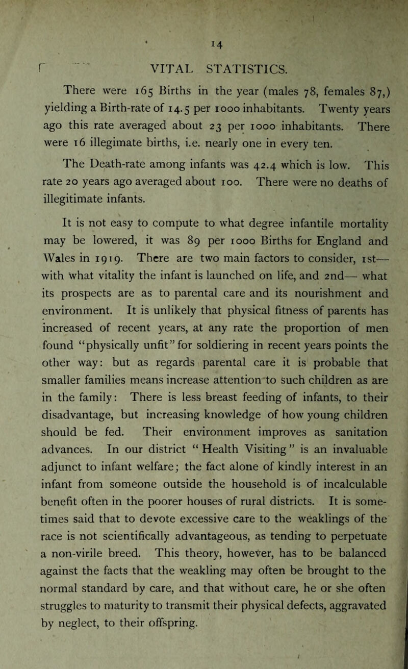 f VITAL STATISTICS. There were 165 Births in the year (males 78, females 87,) yielding a Birth-rate of 14.5 per 1000 inhabitants. Twenty years ago this rate averaged about 23 per 1000 inhabitants. There were 16 illegimate births, i.e. nearly one in every ten. The Death-rate among infants was 42.4 which is low. This rate 20 years ago averaged about 100. There were no deaths of illegitimate infants. It is not easy to compute to what degree infantile mortality may be lowered, it was 89 per 1000 Births for England and Wales in 1919. There are two main factors to consider, 1st— with what vitality the infant is launched on life, and 2nd— what its prospects are as to parental care and its nourishment and environment. It is unlikely that physical fitness of parents has increased of recent years, at any rate the proportion of men found “physically unfit” for soldiering in recent years points the other way: but as regards parental care it is probable that smaller families means increase attention to such children as are in the family: There is less breast feeding of infants, to their disadvantage, but increasing knowledge of how young children should be fed. Their environment improves as sanitation advances. In our district “ Health Visiting ” is an invaluable adjunct to infant welfare; the fact alone of kindly interest in an infant from someone outside the household is of incalculable benefit often in the poorer houses of rural districts. It is some¬ times said that to devote excessive care to the weaklings of the race is not scientifically advantageous, as tending to perpetuate a non-virile breed. This theory, however, has to be balanced against the facts that the weakling may often be brought to the normal standard by care, and that without care, he or she often struggles to maturity to transmit their physical defects, aggravated by neglect, to their offspring.