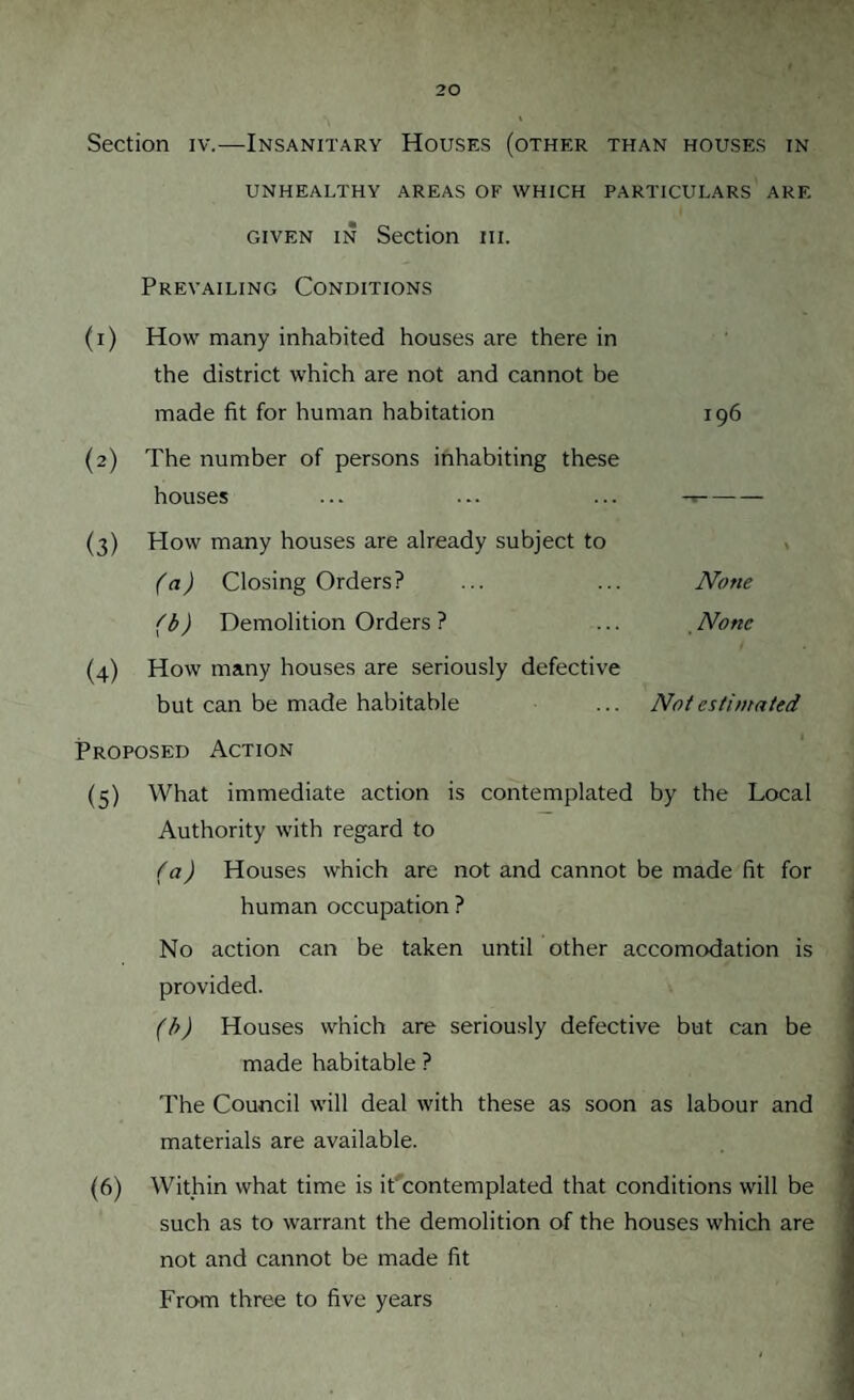 Section iv.—Insanitary Houses (other than houses in UNHEALTHY AREAS OF WHICH PARTICULARS ARE given in Section iii. Prevailing Conditions (1) How many inhabited houses are there in the district which are not and cannot be made fit for human habitation (2) The number of persons inhabiting these houses (3) Plow many houses are already subject to (a) Closing Orders? (b) Demolition Orders ? (4) How many houses are seriously defective but can be made habitable Proposed Action (5) What immediate action is contemplated by the Local Authority with regard to (a) Houses which are not and cannot be made fit for human occupation ? No action can be taken until other accomodation is provided. (b) Houses which are seriously defective but can be made habitable ? The Council will deal with these as soon as labour and materials are available. (6) Within what time is it contemplated that conditions will be such as to warrant the demolition of the houses which are not and cannot be made fit From three to five years 196 None None Not estimated