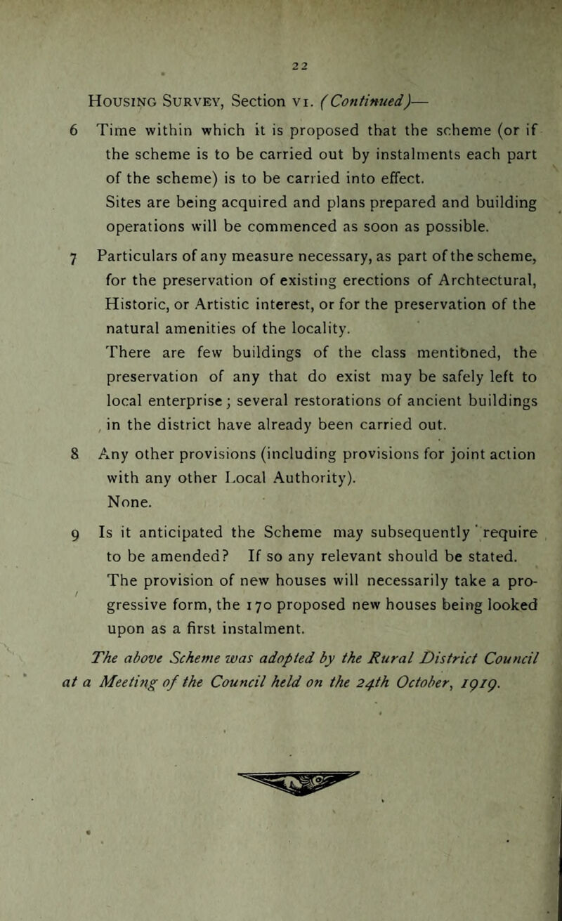 ( 't ■ >' w 22 Housing Survey, Section vi. (Continued)— 6 Time within which it is proposed that the scheme (or if the scheme is to be carried out by instalments each part of the scheme) is to be carried into effect. Sites are being acquired and plans prepared and building operations will be commenced as soon as possible. 7 Particulars of any measure necessary, as part of the scheme, for the preservation of existing erections of Archtectural, Historic, or Artistic interest, or for the preservation of the natural amenities of the locality. There are few buildings of the class mentibned, the preservation of any that do exist may be safely left to local enterprise ; several restorations of ancient buildings in the district have already been carried out. 8 Any other provisions (including provisions for joint action with any other Local Authority). None. 9 Is it anticipated the Scheme may subsequently ' require to be amended? If so any relevant should be stated. The provision of new houses will necessarily take a pro¬ gressive form, the 170 proposed new houses being looked upon as a first instalment. The above Scheme was adopted by the Rural District Council at a Meeting of the Council held on the 24th October, /(?/<?.