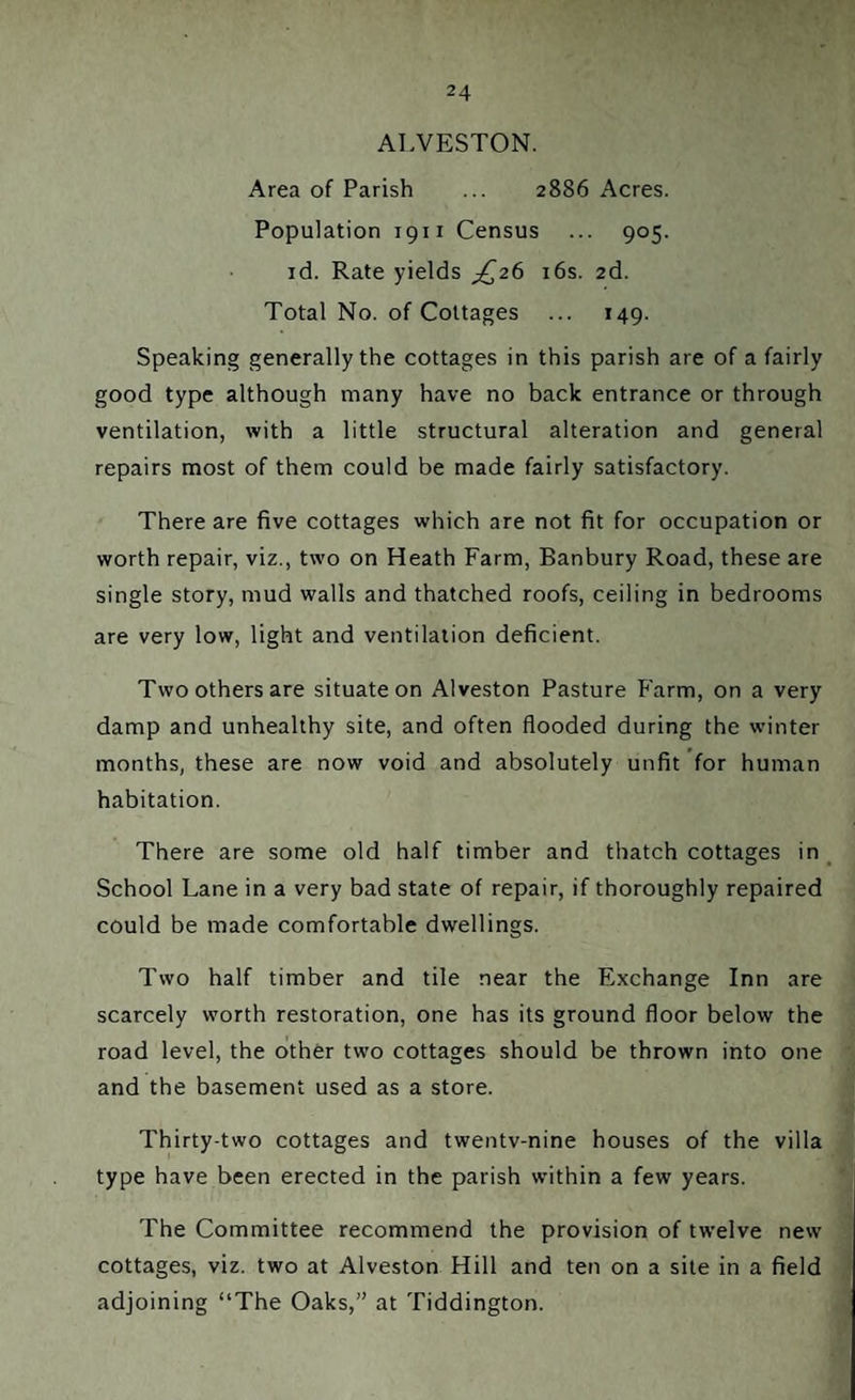 ALVESTON. Area of Parish ... 2886 Acres. Population 1911 Census ... 905. id. Rate yields ^26 16s. 2d. Total No. of Cottages ... 149. Speaking generally the cottages in this parish are of a fairly good type although many have no back entrance or through ventilation, with a little structural alteration and general repairs most of them could be made fairly satisfactory. There are five cottages which are not fit for occupation or worth repair, viz., two on Heath Farm, Banbury Road, these are single story, mud walls and thatched roofs, ceiling in bedrooms are very low, light and ventilation deficient. Two others are situate on Alveston Pasture Farm, on a very damp and unhealthy site, and often flooded during the winter months, these are now void and absolutely unfit for human habitation. There are some old half timber and thatch cottages in School Lane in a very bad state of repair, if thoroughly repaired could be made comfortable dwellings. Two half timber and tile near the Exchange Inn are scarcely worth restoration, one has its ground floor below the road level, the other two cottages should be thrown into one and the basement used as a store. Thirty-two cottages and twentv-nine houses of the villa type have been erected in the parish within a few years. The Committee recommend the provision of twelve new cottages, viz. two at Alveston Hill and ten on a site in a field adjoining “The Oaks,” at Tiddington.