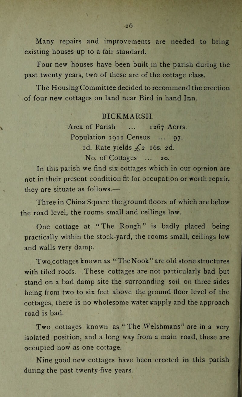 Many repairs and improvements are needed to bring existing houses up to a fair standard. Four new houses have been built in the parish during the past twenty years, two of these are of the cottage class. The Housing Committee decided to recommend the erection of four new cottages on land near Bird in hand Inn. BICKMARSH. Area of Parish ... i 267 Acrrs. Population 1911 Census ... 97. id. Rate yields £2 16s. 2d. No. of Cottages ... 20. In this parish we find six cottages which in our opinion are not in their present condition fit for occupation or worth repair, they are situate as follows.— Three in China Square the ground floors of which are below the road level, the rooms small and ceilings low. One cottage at “The Rough” is badly placed being practically within the stock-yard, the rooms small, ceilings low and walls very damp. Two.cottages known as “TheNook” are old stone structures with tiled roofs. These cottages are not particularly bad but stand on a bad damp site the surronnding soil on three sides being from two to six feet above the ground floor level of the cottages, there is no wholesome water supply and the approach road is bad. Two cottages known as “The Welshmans” are in a very isolated position, and a long way from a main road, these are occupied now as one cottage. Nine good new cottages have been erected in this parish during the past twenty-five years.